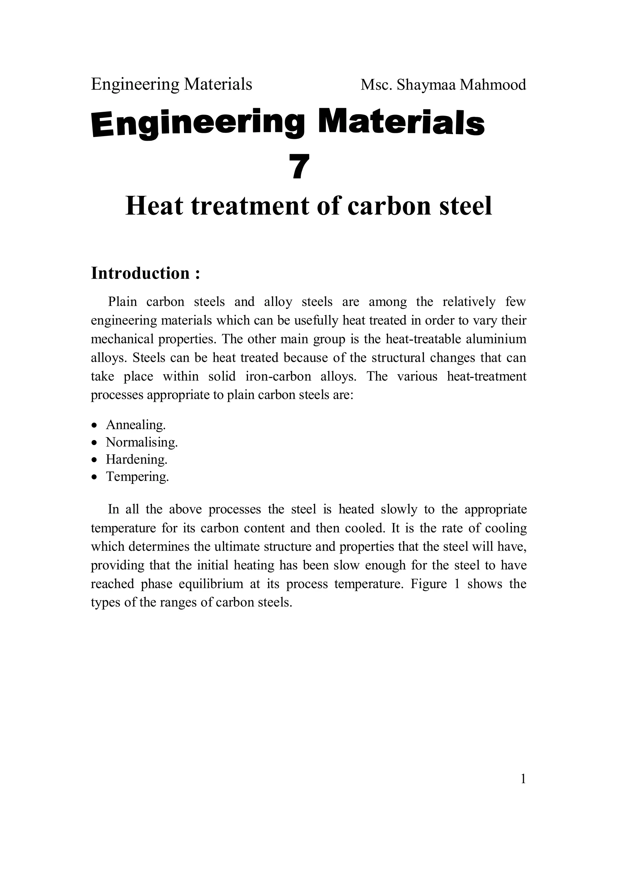 Engineering Materials Msc. Shaymaa Mahmood
1
Heat treatment of carbon steel
Introduction :
Plain carbon steels and alloy steels are among the relatively few
engineering materials which can be usefully heat treated in order to vary their
mechanical properties. The other main group is the heat-treatable aluminium
alloys. Steels can be heat treated because of the structural changes that can
take place within solid iron-carbon alloys. The various heat-treatment
processes appropriate to plain carbon steels are:
 Annealing.
 Normalising.
 Hardening.
 Tempering.
In all the above processes the steel is heated slowly to the appropriate
temperature for its carbon content and then cooled. It is the rate of cooling
which determines the ultimate structure and properties that the steel will have,
providing that the initial heating has been slow enough for the steel to have
reached phase equilibrium at its process temperature. Figure 1 shows the
types of the ranges of carbon steels.
 