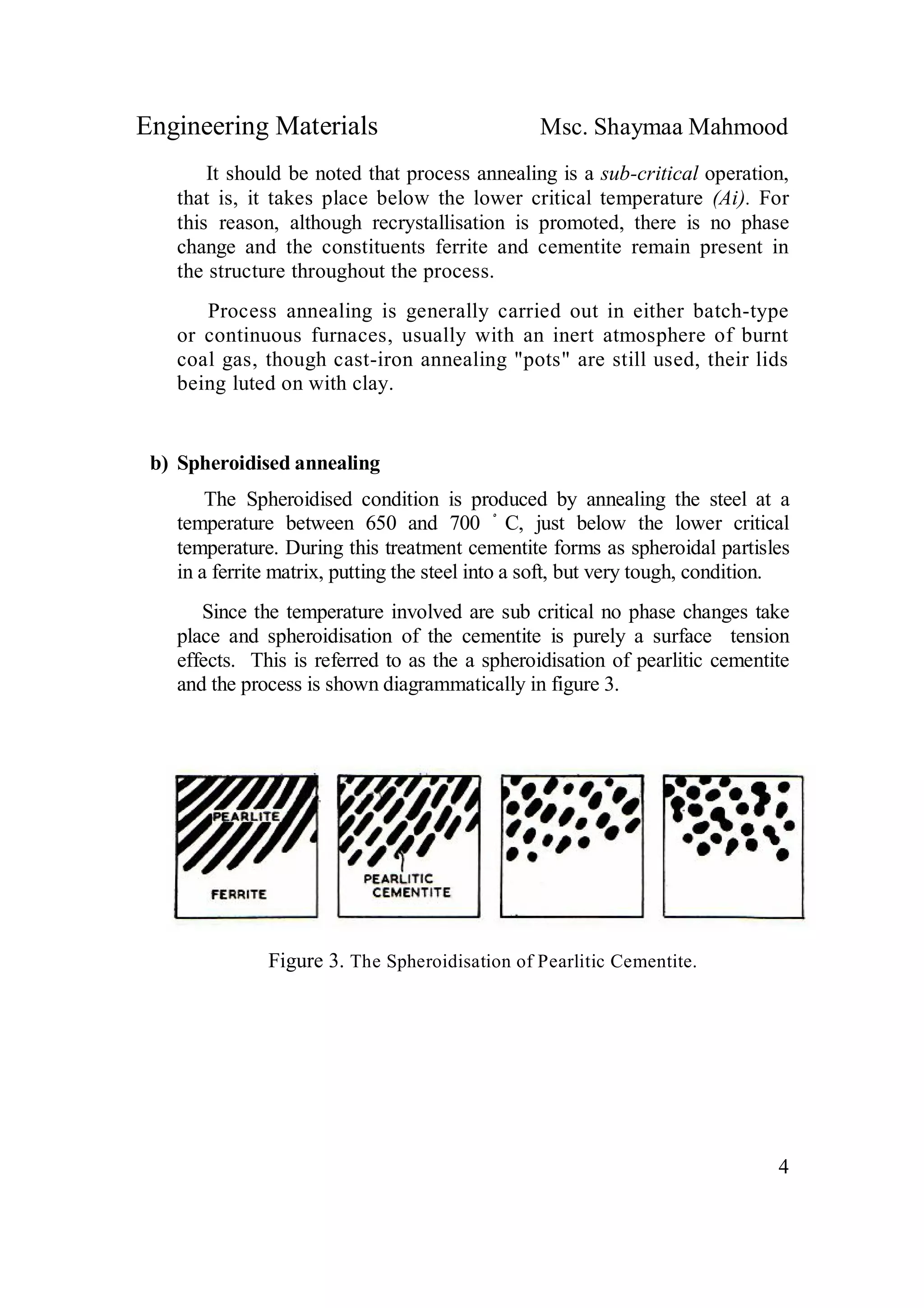 Engineering Materials Msc. Shaymaa Mahmood
4
It should be noted that process annealing is a sub-critical operation,
that is, it takes place below the lower critical temperature (Ai). For
this reason, although recrystallisation is promoted, there is no phase
change and the constituents ferrite and cementite remain present in
the structure throughout the process.
Process annealing is generally carried out in either batch-type
or continuous furnaces, usually with an inert atmosphere of burnt
coal gas, though cast-iron annealing "pots" are still used, their lids
being luted on with clay.
b) Spheroidised annealing
The Spheroidised condition is produced by annealing the steel at a
temperature between 650 and 700 ْ C, just below the lower critical
temperature. During this treatment cementite forms as spheroidal partisles
in a ferrite matrix, putting the steel into a soft, but very tough, condition.
Since the temperature involved are sub critical no phase changes take
place and spheroidisation of the cementite is purely a surface tension
effects. This is referred to as the a spheroidisation of pearlitic cementite
and the process is shown diagrammatically in figure 3.
Figure 3. The Spheroidisation of Pearlitic Cementite.
 