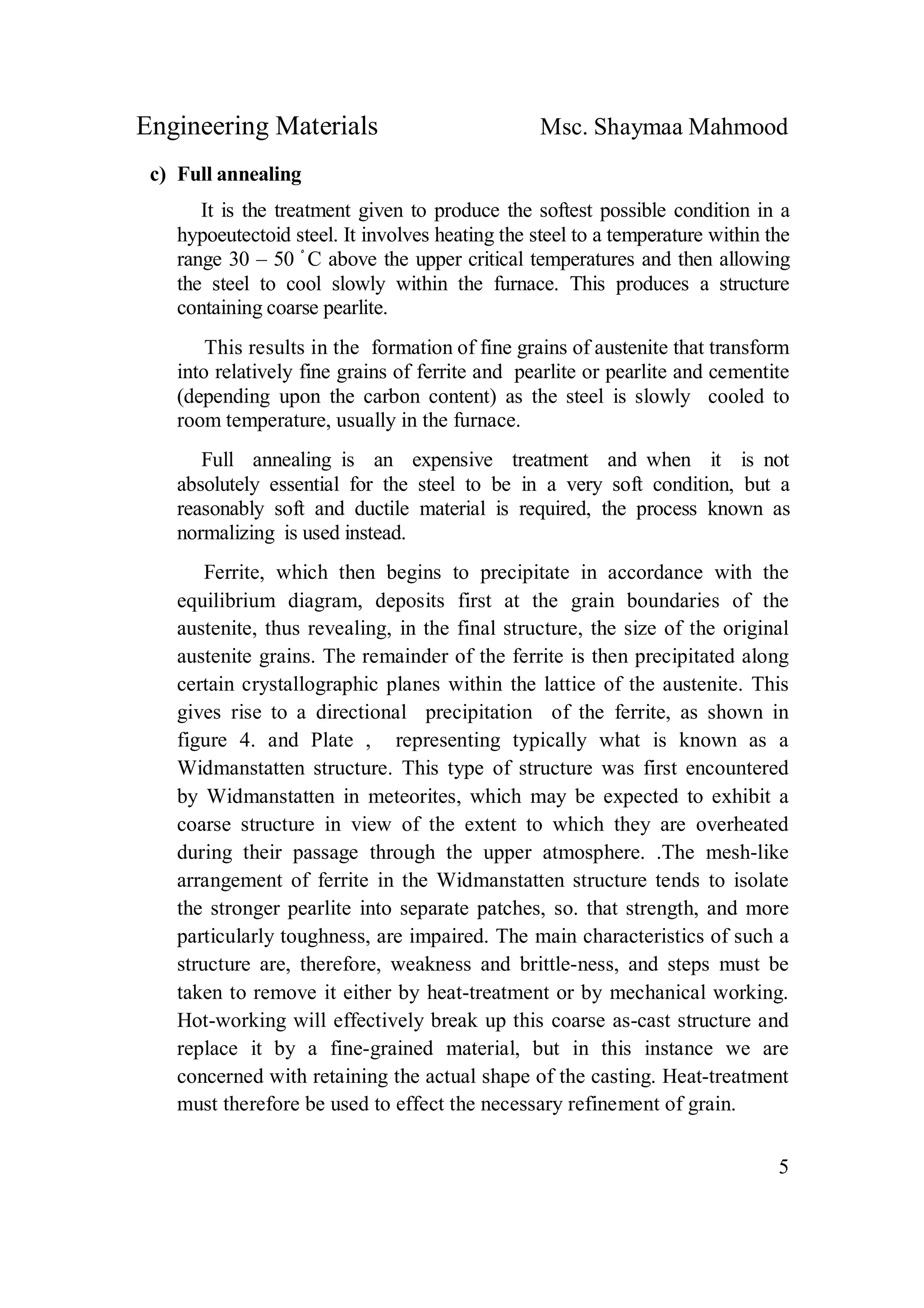 Engineering Materials Msc. Shaymaa Mahmood
5
c) Full annealing
It is the treatment given to produce the softest possible condition in a
hypoeutectoid steel. It involves heating the steel to a temperature within the
range 30 – 50 ْ C above the upper critical temperatures and then allowing
the steel to cool slowly within the furnace. This produces a structure
containing coarse pearlite.
This results in the formation of fine grains of austenite that transform
into relatively fine grains of ferrite and pearlite or pearlite and cementite
(depending upon the carbon content) as the steel is slowly cooled to
room temperature, usually in the furnace.
Full annealing is an expensive treatment and when it is not
absolutely essential for the steel to be in a very soft condition, but a
reasonably soft and ductile material is required, the process known as
normalizing is used instead.
Ferrite, which then begins to precipitate in accordance with the
equilibrium diagram, deposits first at the grain boundaries of the
austenite, thus revealing, in the final structure, the size of the original
austenite grains. The remainder of the ferrite is then precipitated along
certain crystallographic planes within the lattice of the austenite. This
gives rise to a directional precipitation of the ferrite, as shown in
figure 4. and Plate , representing typically what is known as a
Widmanstatten structure. This type of structure was first encountered
by Widmanstatten in meteorites, which may be expected to exhibit a
coarse structure in view of the extent to which they are overheated
during their passage through the upper atmosphere. .The mesh-like
arrangement of ferrite in the Widmanstatten structure tends to isolate
the stronger pearlite into separate patches, so. that strength, and more
particularly toughness, are impaired. The main characteristics of such a
structure are, therefore, weakness and brittle-ness, and steps must be
taken to remove it either by heat-treatment or by mechanical working.
Hot-working will effectively break up this coarse as-cast structure and
replace it by a fine-grained material, but in this instance we are
concerned with retaining the actual shape of the casting. Heat-treatment
must therefore be used to effect the necessary refinement of grain.
 