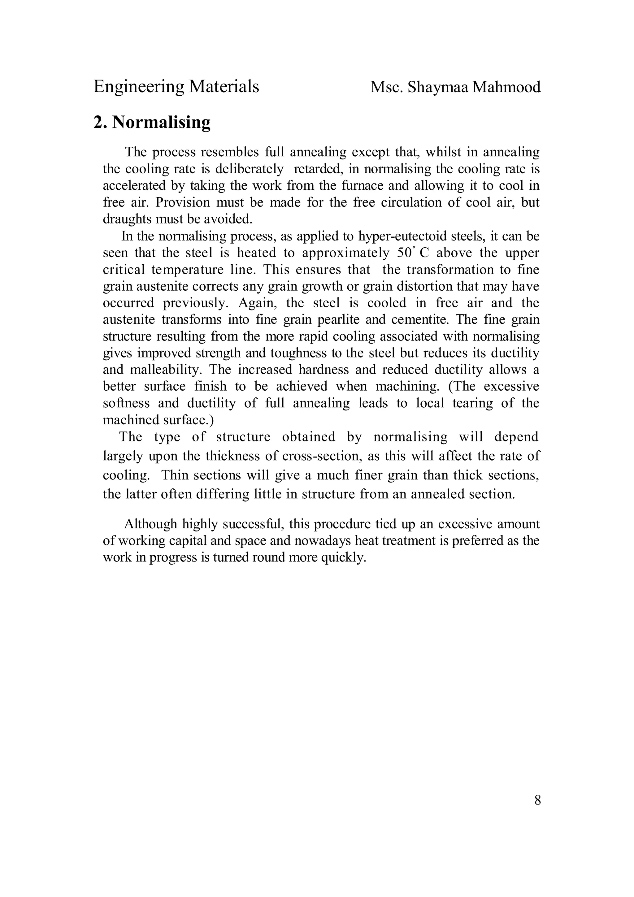 Engineering Materials Msc. Shaymaa Mahmood
8
2. Normalising
The process resembles full annealing except that, whilst in annealing
the cooling rate is deliberately retarded, in normalising the cooling rate is
accelerated by taking the work from the furnace and allowing it to cool in
free air. Provision must be made for the free circulation of cool air, but
draughts must be avoided.
In the normalising process, as applied to hyper-eutectoid steels, it can be
seen that the steel is heated to approximately 50ْ C above the upper
critical temperature line. This ensures that the transformation to fine
grain austenite corrects any grain growth or grain distortion that may have
occurred previously. Again, the steel is cooled in free air and the
austenite transforms into fine grain pearlite and cementite. The fine grain
structure resulting from the more rapid cooling associated with normalising
gives improved strength and toughness to the steel but reduces its ductility
and malleability. The increased hardness and reduced ductility allows a
better surface finish to be achieved when machining. (The excessive
softness and ductility of full annealing leads to local tearing of the
machined surface.)
The type of structure obtained by normalising will depend
largely upon the thickness of cross-section, as this will affect the rate of
cooling. Thin sections will give a much finer grain than thick sections,
the latter often differing little in structure from an annealed section.
Although highly successful, this procedure tied up an excessive amount
of working capital and space and nowadays heat treatment is preferred as the
work in progress is turned round more quickly.
 