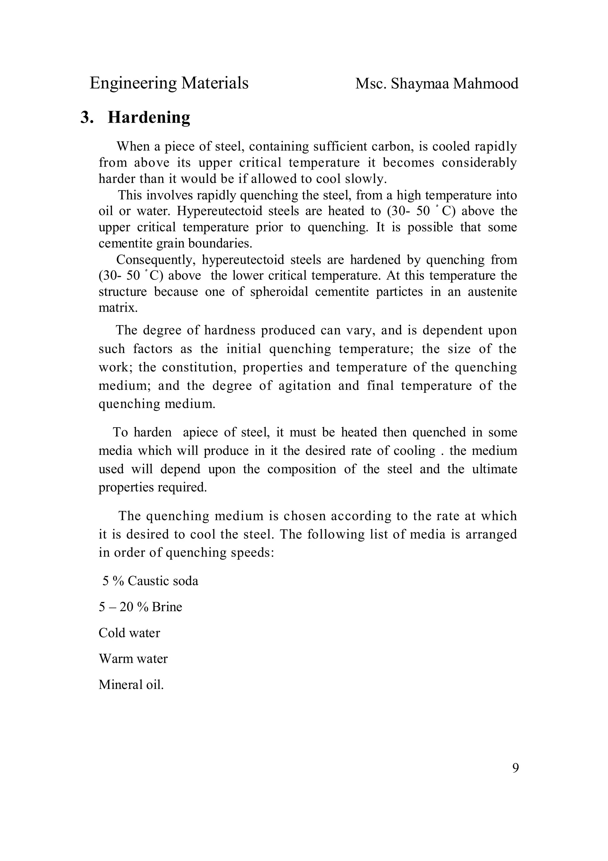 Engineering Materials Msc. Shaymaa Mahmood
9
3. Hardening
When a piece of steel, containing sufficient carbon, is cooled rapidly
from above its upper critical temperature it becomes considerably
harder than it would be if allowed to cool slowly.
This involves rapidly quenching the steel, from a high temperature into
oil or water. Hypereutectoid steels are heated to (30- 50 ْ C) above the
upper critical temperature prior to quenching. It is possible that some
cementite grain boundaries.
Consequently, hypereutectoid steels are hardened by quenching from
(30- 50 ْ C) above the lower critical temperature. At this temperature the
structure because one of spheroidal cementite partictes in an austenite
matrix.
The degree of hardness produced can vary, and is dependent upon
such factors as the initial quenching temperature; the size of the
work; the constitution, properties and temperature of the quenching
medium; and the degree of agitation and final temperature of the
quenching medium.
To harden apiece of steel, it must be heated then quenched in some
media which will produce in it the desired rate of cooling . the medium
used will depend upon the composition of the steel and the ultimate
properties required.
The quenching medium is chosen according to the rate at which
it is desired to cool the steel. The following list of media is arranged
in order of quenching speeds:
5 % Caustic soda
5 – 20 % Brine
Cold water
Warm water
Mineral oil.
 