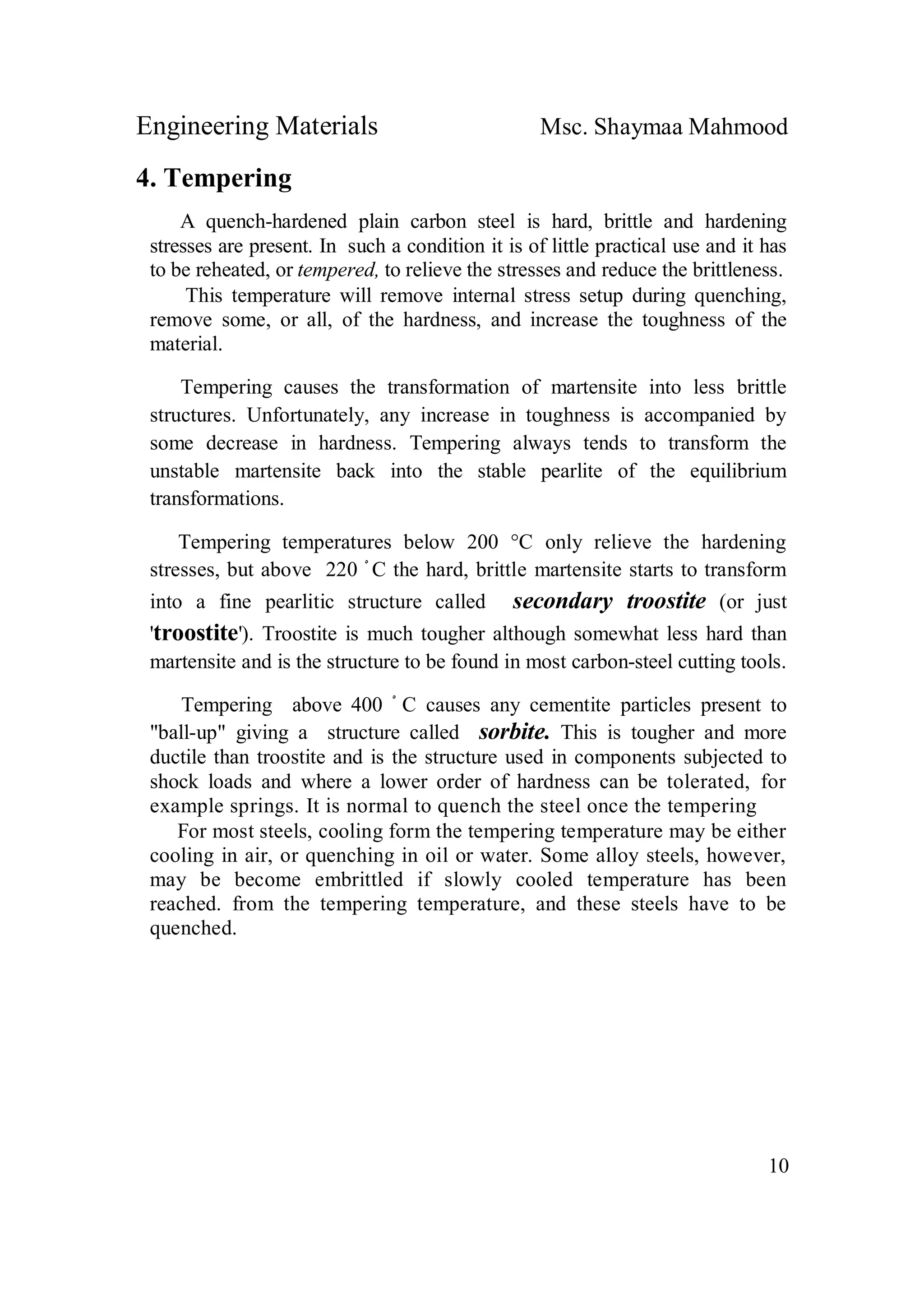 Engineering Materials Msc. Shaymaa Mahmood
10
4. Tempering
A quench-hardened plain carbon steel is hard, brittle and hardening
stresses are present. In such a condition it is of little practical use and it has
to be reheated, or tempered, to relieve the stresses and reduce the brittleness.
This temperature will remove internal stress setup during quenching,
remove some, or all, of the hardness, and increase the toughness of the
material.
Tempering causes the transformation of martensite into less brittle
structures. Unfortunately, any increase in toughness is accompanied by
some decrease in hardness. Tempering always tends to transform the
unstable martensite back into the stable pearlite of the equilibrium
transformations.
Tempering temperatures below 200 °C only relieve the hardening
stresses, but above 220 ْ C the hard, brittle martensite starts to transform
into a fine pearlitic structure called secondary troostite (or just
'troostite'). Troostite is much tougher although somewhat less hard than
martensite and is the structure to be found in most carbon-steel cutting tools.
Tempering above 400 ْ C causes any cementite particles present to
"ball-up" giving a structure called sorbite. This is tougher and more
ductile than troostite and is the structure used in components subjected to
shock loads and where a lower order of hardness can be tolerated, for
example springs. It is normal to quench the steel once the tempering
For most steels, cooling form the tempering temperature may be either
cooling in air, or quenching in oil or water. Some alloy steels, however,
may be become embrittled if slowly cooled temperature has been
reached. from the tempering temperature, and these steels have to be
quenched.
 