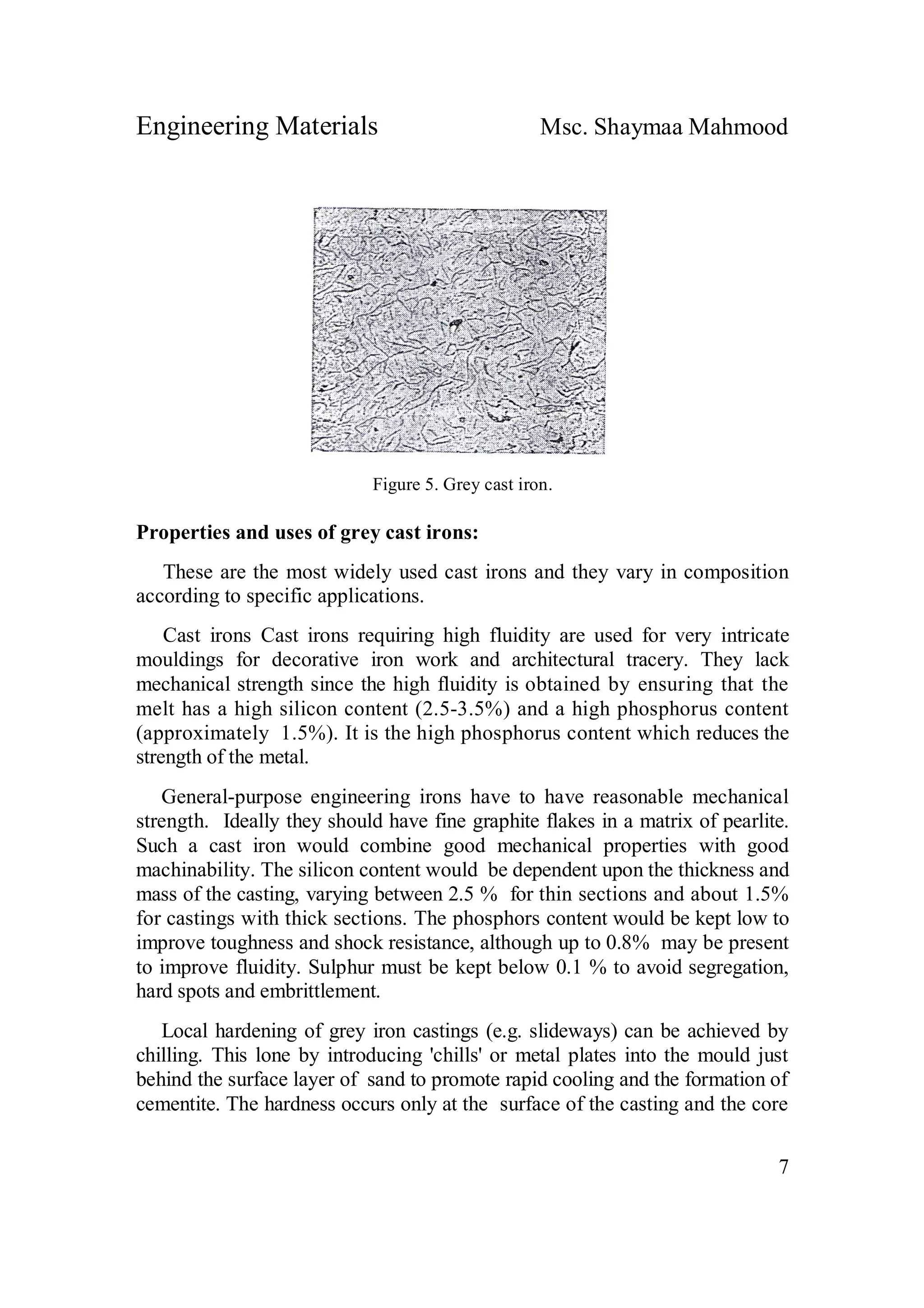 Engineering Materials Msc. Shaymaa Mahmood
7
Figure 5. Grey cast iron.
Properties and uses of grey cast irons:
These are the most widely used cast irons and they vary in composition
according to specific applications.
Cast irons Cast irons requiring high fluidity are used for very intricate
mouldings for decorative iron work and architectural tracery. They lack
mechanical strength since the high fluidity is obtained by ensuring that the
melt has a high silicon content (2.5-3.5%) and a high phosphorus content
(approximately 1.5%). It is the high phosphorus content which reduces the
strength of the metal.
General-purpose engineering irons have to have reasonable mechanical
strength. Ideally they should have fine graphite flakes in a matrix of pearlite.
Such a cast iron would combine good mechanical properties with good
machinability. The silicon content would be dependent upon the thickness and
mass of the casting, varying between 2.5 % for thin sections and about 1.5%
for castings with thick sections. The phosphors content would be kept low to
improve toughness and shock resistance, although up to 0.8% may be present
to improve fluidity. Sulphur must be kept below 0.1 % to avoid segregation,
hard spots and embrittlement.
Local hardening of grey iron castings (e.g. slideways) can be achieved by
chilling. This lone by introducing 'chills' or metal plates into the mould just
behind the surface layer of sand to promote rapid cooling and the formation of
cementite. The hardness occurs only at the surface of the casting and the core
 
