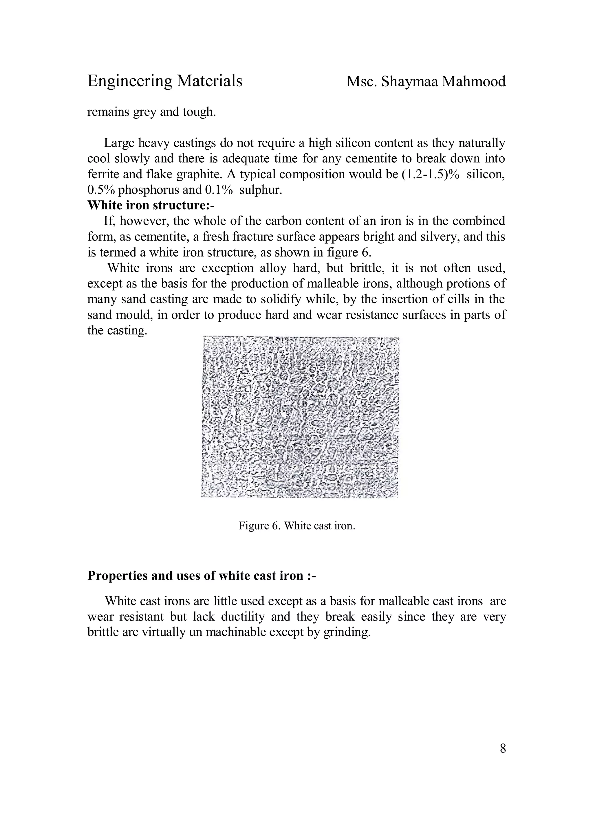 Engineering Materials Msc. Shaymaa Mahmood
8
remains grey and tough.
Large heavy castings do not require a high silicon content as they naturally
cool slowly and there is adequate time for any cementite to break down into
ferrite and flake graphite. A typical composition would be (1.2-1.5)% silicon,
0.5% phosphorus and 0.1% sulphur.
White iron structure:-
If, however, the whole of the carbon content of an iron is in the combined
form, as cementite, a fresh fracture surface appears bright and silvery, and this
is termed a white iron structure, as shown in figure 6.
White irons are exception alloy hard, but brittle, it is not often used,
except as the basis for the production of malleable irons, although protions of
many sand casting are made to solidify while, by the insertion of cills in the
sand mould, in order to produce hard and wear resistance surfaces in parts of
the casting.
Figure 6. White cast iron.
Properties and uses of white cast iron :-
White cast irons are little used except as a basis for malleable cast irons are
wear resistant but lack ductility and they break easily since they are very
brittle are virtually un machinable except by grinding.
 