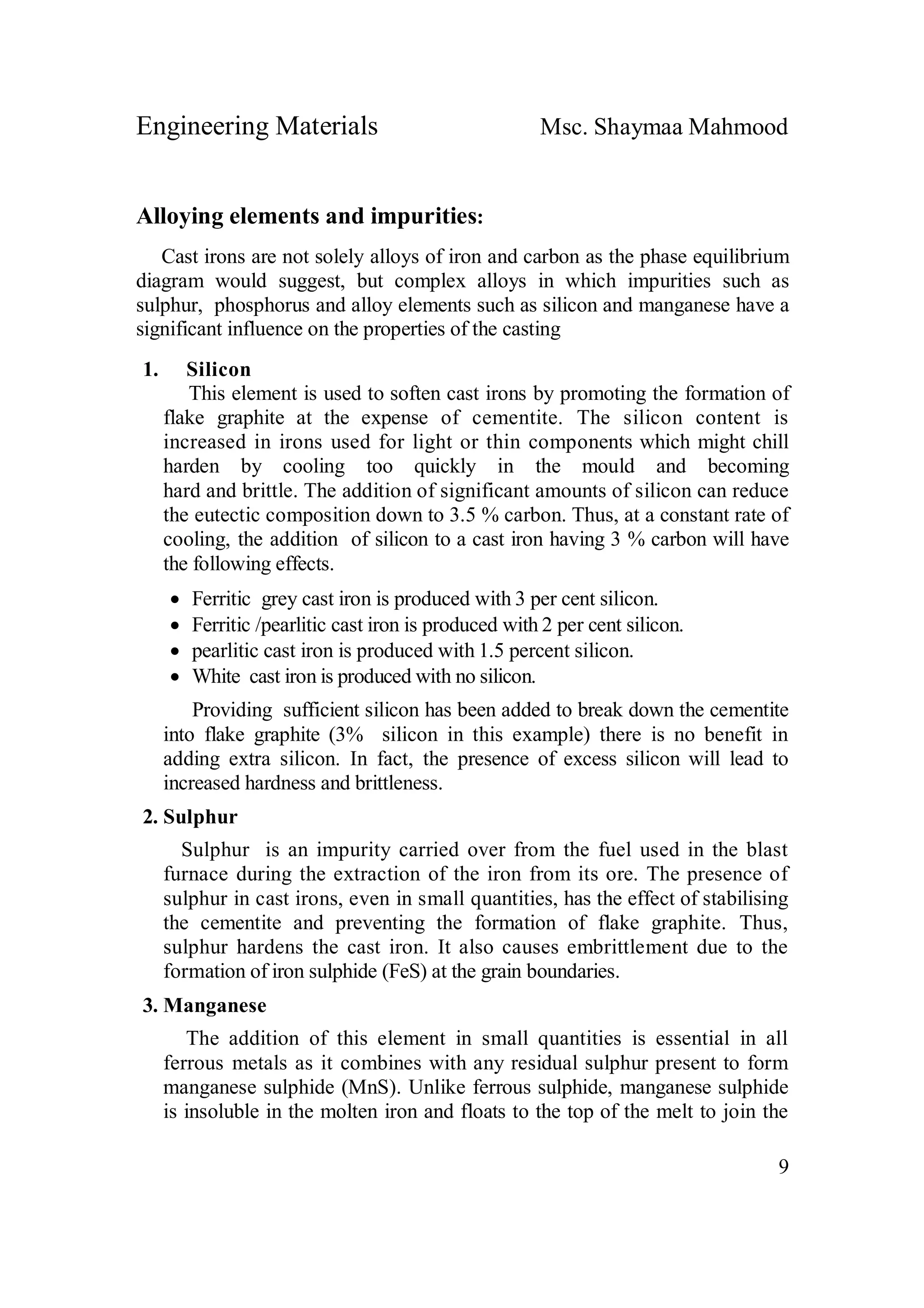 Engineering Materials Msc. Shaymaa Mahmood
9
Alloying elements and impurities:
Cast irons are not solely alloys of iron and carbon as the phase equilibrium
diagram would suggest, but complex alloys in which impurities such as
sulphur, phosphorus and alloy elements such as silicon and manganese have a
significant influence on the properties of the casting
1. Silicon
This element is used to soften cast irons by promoting the formation of
flake graphite at the expense of cementite. The silicon content is
increased in irons used for light or thin components which might chill
harden by cooling too quickly in the mould and becoming
hard and brittle. The addition of significant amounts of silicon can reduce
the eutectic composition down to 3.5 % carbon. Thus, at a constant rate of
cooling, the addition of silicon to a cast iron having 3 % carbon will have
the following effects.
 Ferritic grey cast iron is produced with 3 per cent silicon.
 Ferritic /pearlitic cast iron is produced with 2 per cent silicon.
 pearlitic cast iron is produced with 1.5 percent silicon.
 White cast iron is produced with no silicon.
Providing sufficient silicon has been added to break down the cementite
into flake graphite (3% silicon in this example) there is no benefit in
adding extra silicon. In fact, the presence of excess silicon will lead to
increased hardness and brittleness.
2. Sulphur
Sulphur is an impurity carried over from the fuel used in the blast
furnace during the extraction of the iron from its ore. The presence of
sulphur in cast irons, even in small quantities, has the effect of stabilising
the cementite and preventing the formation of flake graphite. Thus,
sulphur hardens the cast iron. It also causes embrittlement due to the
formation of iron sulphide (FeS) at the grain boundaries.
3. Manganese
The addition of this element in small quantities is essential in all
ferrous metals as it combines with any residual sulphur present to form
manganese sulphide (MnS). Unlike ferrous sulphide, manganese sulphide
is insoluble in the molten iron and floats to the top of the melt to join the
 