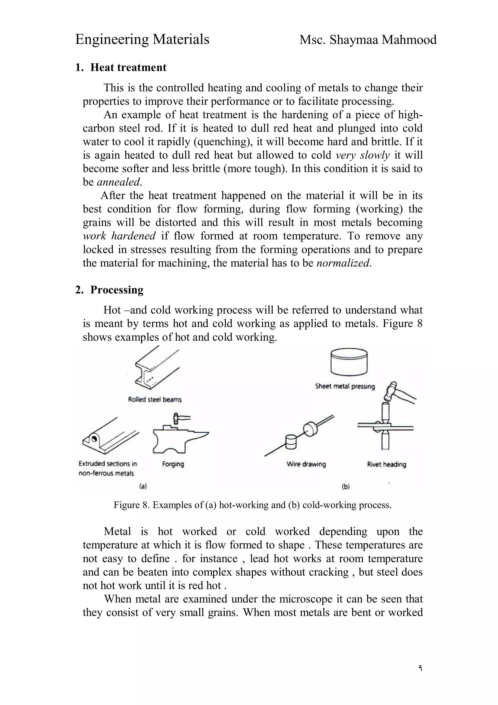 Engineering Materials Msc. Shaymaa Mahmood
٩
1. Heat treatment
This is the controlled heating and cooling of metals to change their
properties to improve their performance or to facilitate processing.
An example of heat treatment is the hardening of a piece of high-
carbon steel rod. If it is heated to dull red heat and plunged into cold
water to cool it rapidly (quenching), it will become hard and brittle. If it
is again heated to dull red heat but allowed to cold very slowly it will
become softer and less brittle (more tough). In this condition it is said to
be annealed.
After the heat treatment happened on the material it will be in its
best condition for flow forming, during flow forming (working) the
grains will be distorted and this will result in most metals becoming
work hardened if flow formed at room temperature. To remove any
locked in stresses resulting from the forming operations and to prepare
the material for machining, the material has to be normalized.
2. Processing
Hot –and cold working process will be referred to understand what
is meant by terms hot and cold working as applied to metals. Figure 8
shows examples of hot and cold working.
Figure 8. Examples of (a) hot-working and (b) cold-working process.
Metal is hot worked or cold worked depending upon the
temperature at which it is flow formed to shape . These temperatures are
not easy to define . for instance , lead hot works at room temperature
and can be beaten into complex shapes without cracking , but steel does
not hot work until it is red hot .
When metal are examined under the microscope it can be seen that
they consist of very small grains. When most metals are bent or worked
 