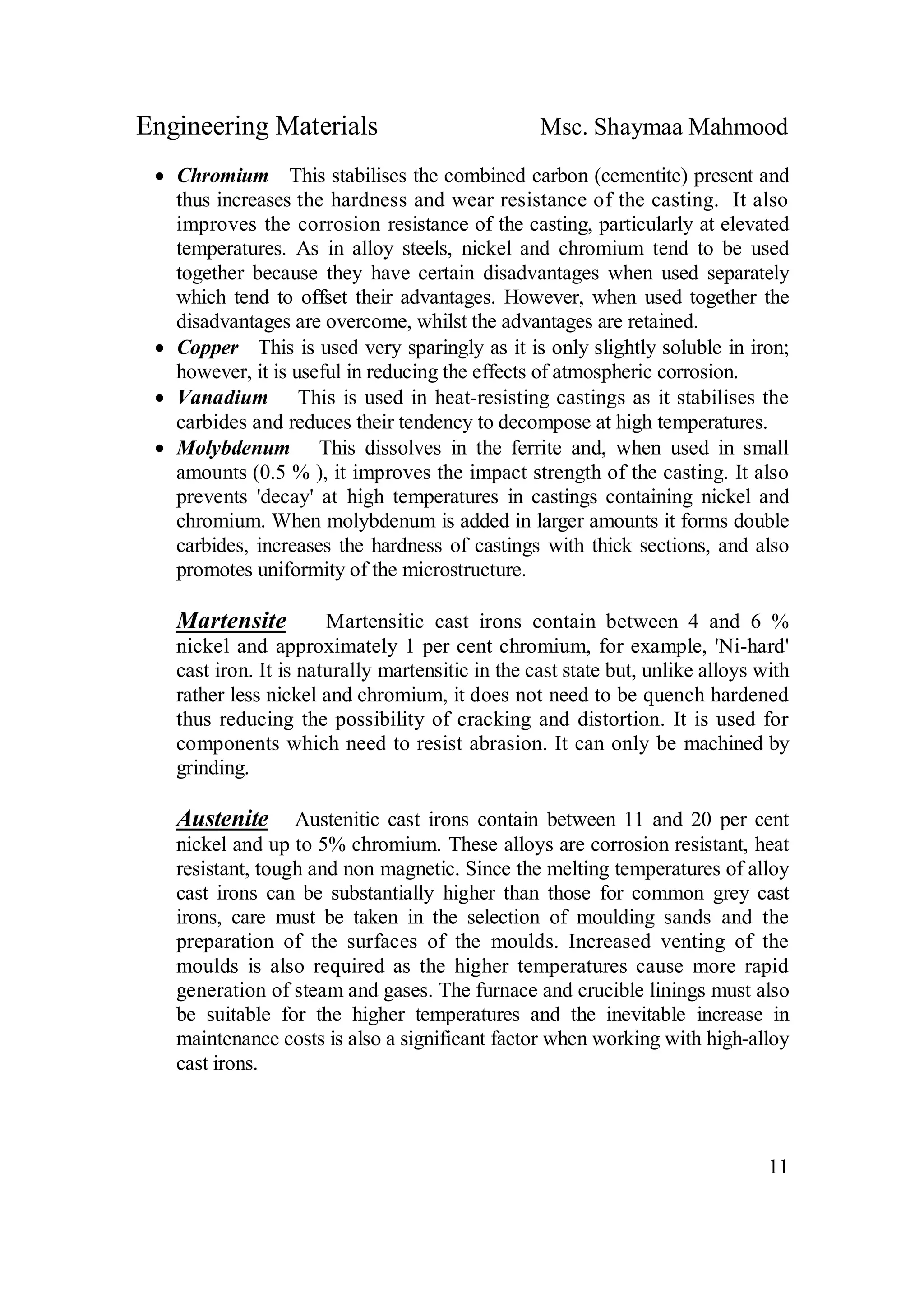 Engineering Materials Msc. Shaymaa Mahmood
11
 Chromium This stabilises the combined carbon (cementite) present and
thus increases the hardness and wear resistance of the casting. It also
improves the corrosion resistance of the casting, particularly at elevated
temperatures. As in alloy steels, nickel and chromium tend to be used
together because they have certain disadvantages when used separately
which tend to offset their advantages. However, when used together the
disadvantages are overcome, whilst the advantages are retained.
 Copper This is used very sparingly as it is only slightly soluble in iron;
however, it is useful in reducing the effects of atmospheric corrosion.
 Vanadium This is used in heat-resisting castings as it stabilises the
carbides and reduces their tendency to decompose at high temperatures.
 Molybdenum This dissolves in the ferrite and, when used in small
amounts (0.5 % ), it improves the impact strength of the casting. It also
prevents 'decay' at high temperatures in castings containing nickel and
chromium. When molybdenum is added in larger amounts it forms double
carbides, increases the hardness of castings with thick sections, and also
promotes uniformity of the microstructure.
Martensite Martensitic cast irons contain between 4 and 6 %
nickel and approximately 1 per cent chromium, for example, 'Ni-hard'
cast iron. It is naturally martensitic in the cast state but, unlike alloys with
rather less nickel and chromium, it does not need to be quench hardened
thus reducing the possibility of cracking and distortion. It is used for
components which need to resist abrasion. It can only be machined by
grinding.
Austenite Austenitic cast irons contain between 11 and 20 per cent
nickel and up to 5% chromium. These alloys are corrosion resistant, heat
resistant, tough and non magnetic. Since the melting temperatures of alloy
cast irons can be substantially higher than those for common grey cast
irons, care must be taken in the selection of moulding sands and the
preparation of the surfaces of the moulds. Increased venting of the
moulds is also required as the higher temperatures cause more rapid
generation of steam and gases. The furnace and crucible linings must also
be suitable for the higher temperatures and the inevitable increase in
maintenance costs is also a significant factor when working with high-alloy
cast irons.
 