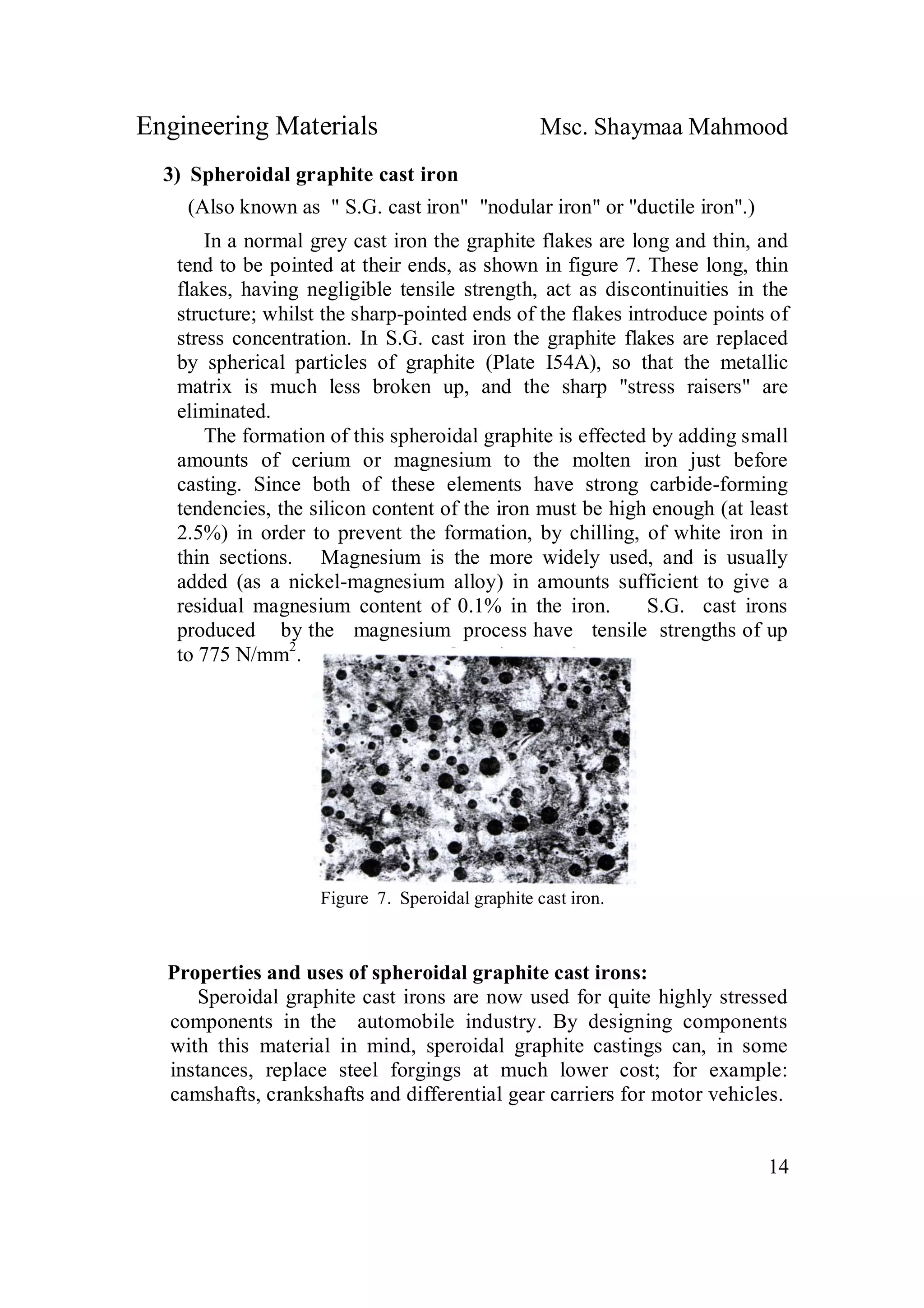 Engineering Materials Msc. Shaymaa Mahmood
14
3) Spheroidal graphite cast iron
(Also known as " S.G. cast iron" "nodular iron" or "ductile iron".)
In a normal grey cast iron the graphite flakes are long and thin, and
tend to be pointed at their ends, as shown in figure 7. These long, thin
flakes, having negligible tensile strength, act as discontinuities in the
structure; whilst the sharp-pointed ends of the flakes introduce points of
stress concentration. In S.G. cast iron the graphite flakes are replaced
by spherical particles of graphite (Plate I54A), so that the metallic
matrix is much less broken up, and the sharp "stress raisers" are
eliminated.
The formation of this spheroidal graphite is effected by adding small
amounts of cerium or magnesium to the molten iron just before
casting. Since both of these elements have strong carbide-forming
tendencies, the silicon content of the iron must be high enough (at least
2.5%) in order to prevent the formation, by chilling, of white iron in
thin sections. Magnesium is the more widely used, and is usually
added (as a nickel-magnesium alloy) in amounts sufficient to give a
residual magnesium content of 0.1% in the iron. S.G. cast irons
produced by the magnesium process have tensile strengths of up
to 775 N/mm2
.
Figure 7. Speroidal graphite cast iron.
Properties and uses of spheroidal graphite cast irons:
Speroidal graphite cast irons are now used for quite highly stressed
components in the automobile industry. By designing components
with this material in mind, speroidal graphite castings can, in some
instances, replace steel forgings at much lower cost; for example:
camshafts, crankshafts and differential gear carriers for motor vehicles.
 