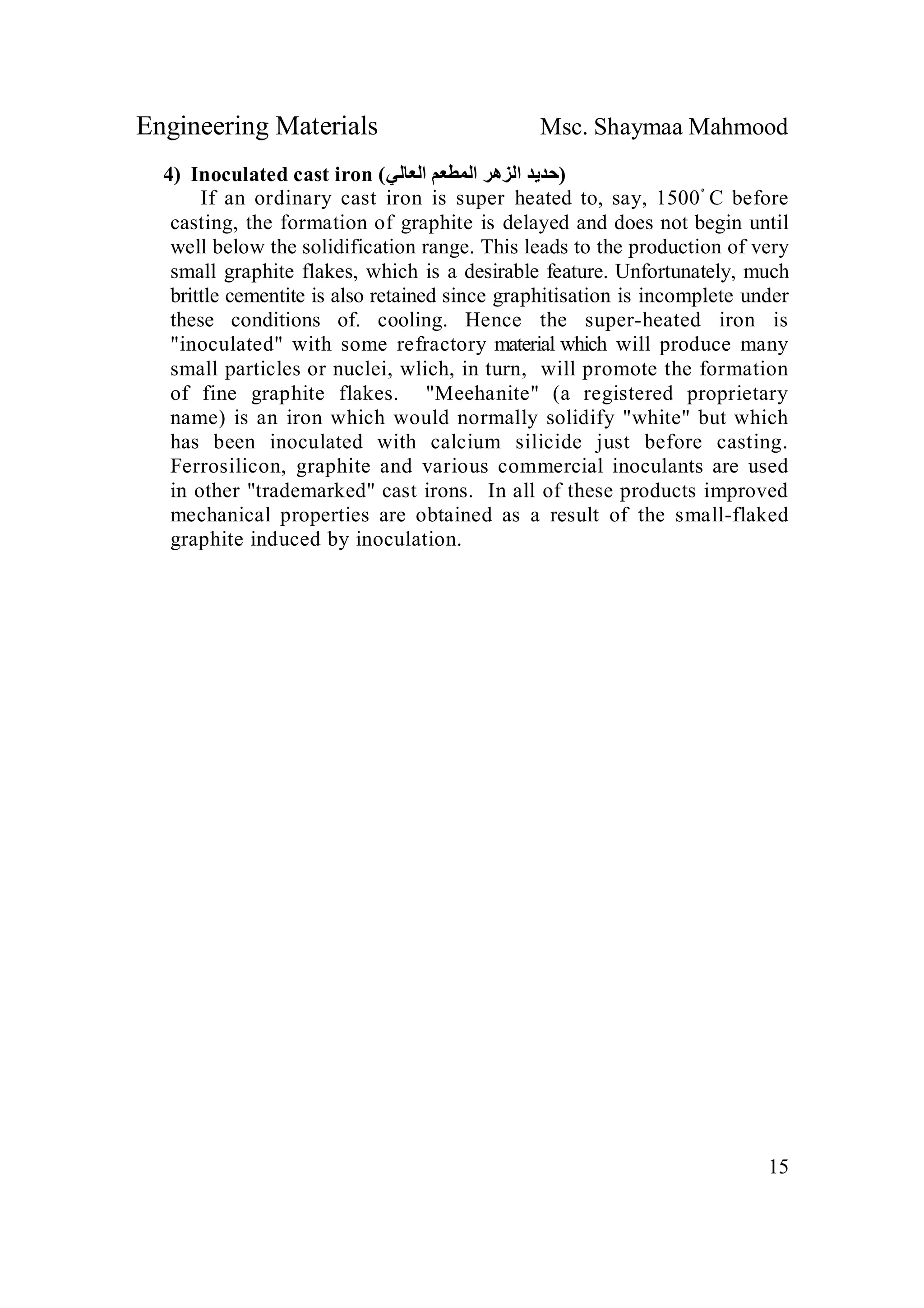 Engineering Materials Msc. Shaymaa Mahmood
15
4) Inoculated cast iron (‫اﻟﻌﺎﻟﻲ‬ ‫اﻟﻤﻄﻌﻢ‬ ‫اﻟﺰھﺮ‬ ‫)ﺣﺪﯾﺪ‬
If an ordinary cast iron is super heated to, say, 1500ْ C before
casting, the formation of graphite is delayed and does not begin until
well below the solidification range. This leads to the production of very
small graphite flakes, which is a desirable feature. Unfortunately, much
brittle cementite is also retained since graphitisation is incomplete under
these conditions of. cooling. Hence the super-heated iron is
"inoculated" with some refractory material which will produce many
small particles or nuclei, wlich, in turn, will promote the formation
of fine graphite flakes. "Meehanite" (a registered proprietary
name) is an iron which would normally solidify "white" but which
has been inoculated with calcium silicide just before casting.
Ferrosilicon, graphite and various commercial inoculants are used
in other "trademarked" cast irons. In all of these products improved
mechanical properties are obtained as a result of the small-flaked
graphite induced by inoculation.
 