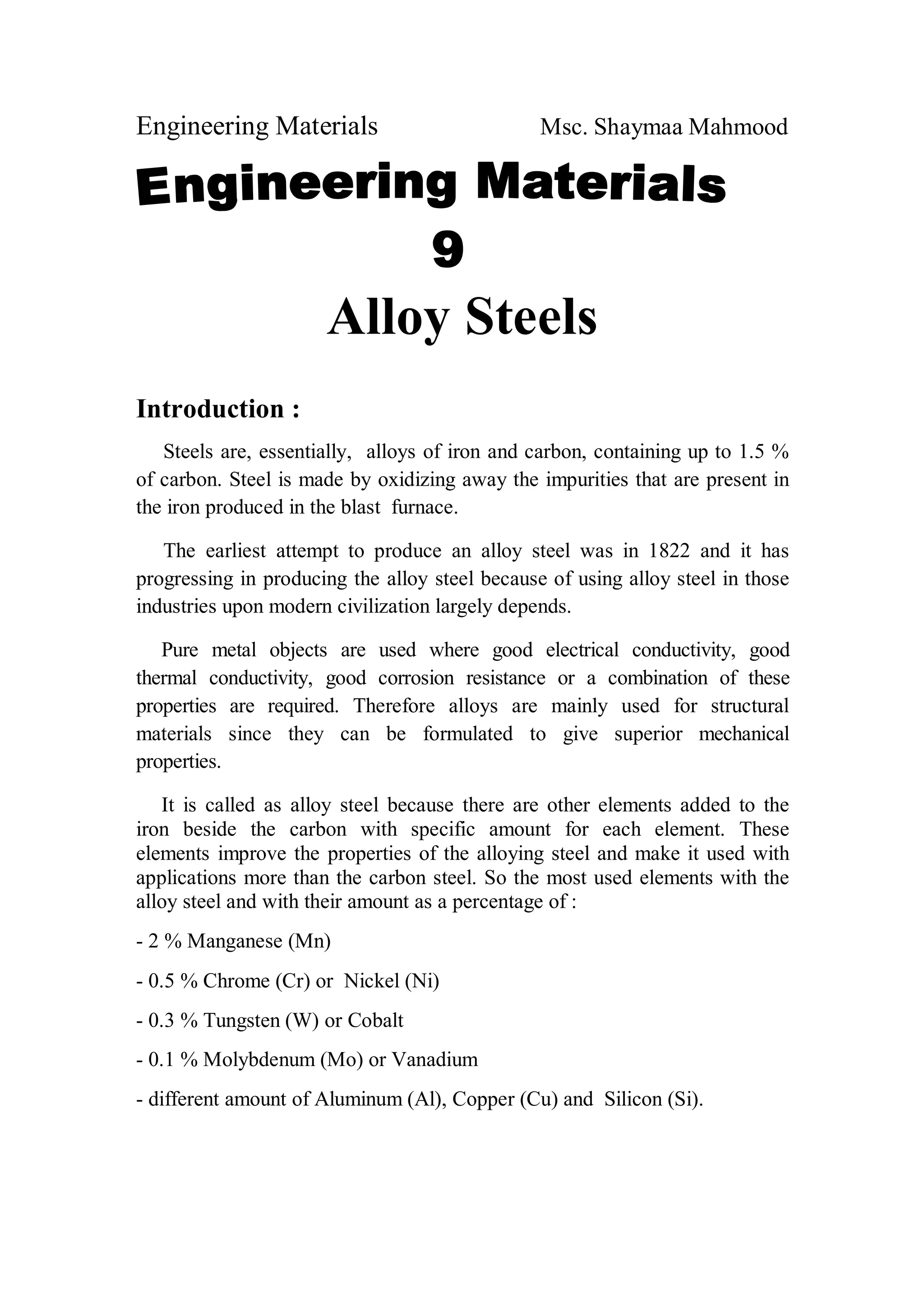 Engineering Materials Msc. Shaymaa Mahmood
Alloy Steels
Introduction :
Steels are, essentially, alloys of iron and carbon, containing up to 1.5 %
of carbon. Steel is made by oxidizing away the impurities that are present in
the iron produced in the blast furnace.
The earliest attempt to produce an alloy steel was in 1822 and it has
progressing in producing the alloy steel because of using alloy steel in those
industries upon modern civilization largely depends.
Pure metal objects are used where good electrical conductivity, good
thermal conductivity, good corrosion resistance or a combination of these
properties are required. Therefore alloys are mainly used for structural
materials since they can be formulated to give superior mechanical
properties.
It is called as alloy steel because there are other elements added to the
iron beside the carbon with specific amount for each element. These
elements improve the properties of the alloying steel and make it used with
applications more than the carbon steel. So the most used elements with the
alloy steel and with their amount as a percentage of :
- 2 % Manganese (Mn)
- 0.5 % Chrome (Cr) or Nickel (Ni)
- 0.3 % Tungsten (W) or Cobalt
- 0.1 % Molybdenum (Mo) or Vanadium
- different amount of Aluminum (Al), Copper (Cu) and Silicon (Si).
 