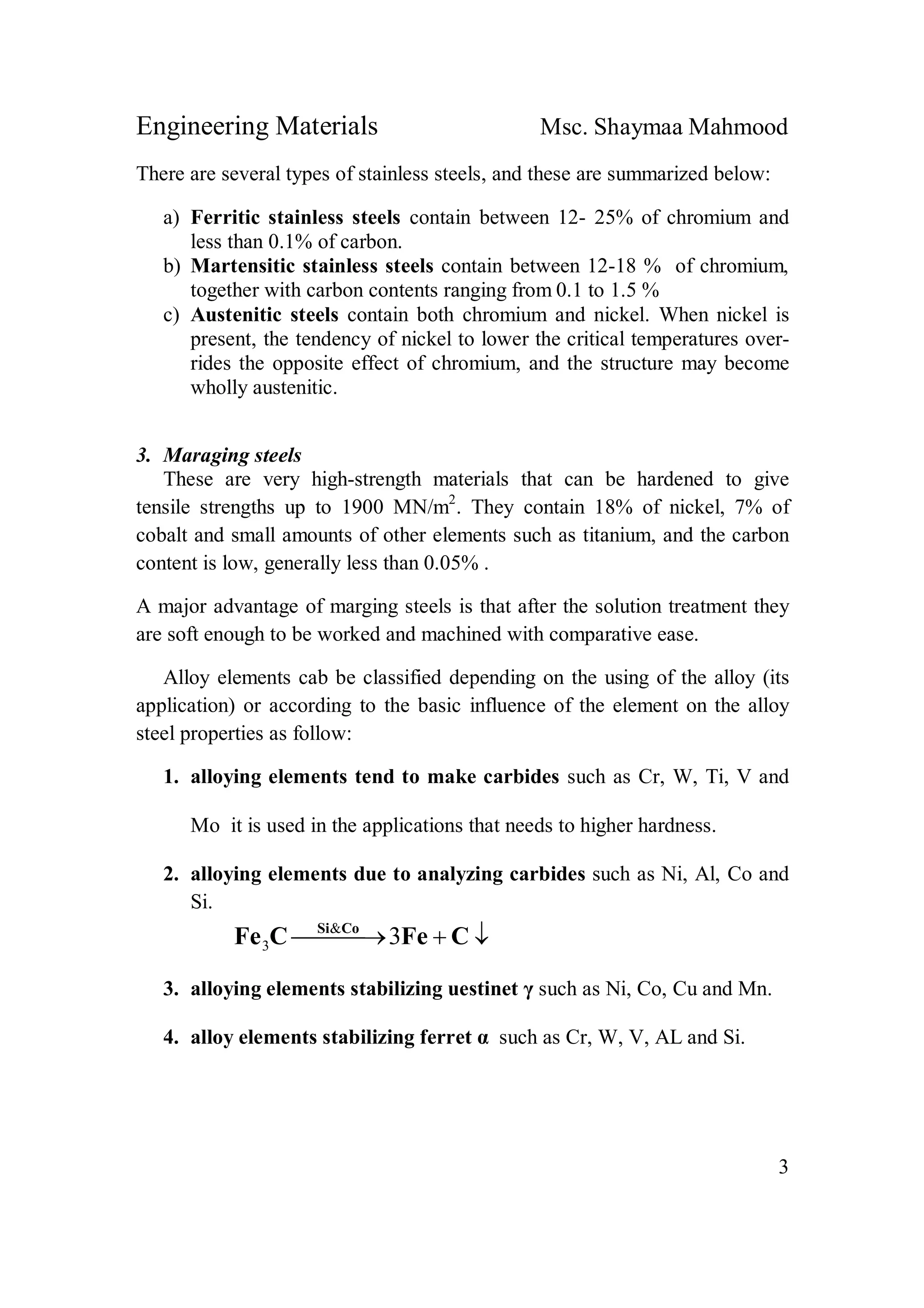 Engineering Materials Msc. Shaymaa Mahmood
3
There are several types of stainless steels, and these are summarized below:
a) Ferritic stainless steels contain between 12- 25% of chromium and
less than 0.1% of carbon.
b) Martensitic stainless steels contain between 12-18 % of chromium,
together with carbon contents ranging from 0.1 to 1.5 %
c) Austenitic steels contain both chromium and nickel. When nickel is
present, the tendency of nickel to lower the critical temperatures over-
rides the opposite effect of chromium, and the structure may become
wholly austenitic.
3. Maraging steels
These are very high-strength materials that can be hardened to give
tensile strengths up to 1900 MN/m2
. They contain 18% of nickel, 7% of
cobalt and small amounts of other elements such as titanium, and the carbon
content is low, generally less than 0.05% .
A major advantage of marging steels is that after the solution treatment they
are soft enough to be worked and machined with comparative ease.
Alloy elements cab be classified depending on the using of the alloy (its
application) or according to the basic influence of the element on the alloy
steel properties as follow:
1. alloying elements tend to make carbides such as Cr, W, Ti, V and
Mo it is used in the applications that needs to higher hardness.
2. alloying elements due to analyzing carbides such as Ni, Al, Co and
Si.
  CFeCFe CoSi
3&
3
3. alloying elements stabilizing uestinet γ such as Ni, Co, Cu and Mn.
4. alloy elements stabilizing ferret α such as Cr, W, V, AL and Si.
 