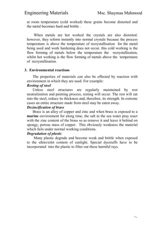 Engineering Materials Msc. Shaymaa Mahmood
١٠
at room temperature (cold worked) these grains become distorted and
the metal becomes hard and brittle .
When metals are hot worked the crystals are also distorted.
however, they reform instantly into normal crystals because the process
temperature is above the temperature of recrystallisation for the metal
being used and work hardening does not occur. this cold working is the
flow forming of metals below the temperature the recrystallisation,
whilst hot working is the flow forming of metals above the temperature
of recrystallisation.
3. Environmental reactions
The properties of materials can also be effected by reaction with
environment in which they are used. For example:
Resting of steel
Unless steel structures are regularly maintained by rest
neutralization and painting process, resting will occur. The rest will eat
into the steel, reduce its thickness and, therefore, its strength. In extreme
cases an entire structure made from steel may be eaten away.
Dezincification of brass
Brass is an alloy of copper and zinc and when brass is exposed to a
marine environment for along time, the salt in the sea water pray react
with the zinc content of the brass so as remove it and leave it behind on
spongy, porous mass of copper. This obviously weakness the material
which fails under normal working conditions.
Degradation of plastic
Many plastic degrade and become weak and brittle when exposed
to the ultraviolet content of sunlight. Special dyestuffs have to be
incorporated into the plastic to filter out these harmful rays.
 