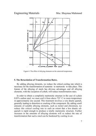 Engineering Materials Msc. Shaymaa Mahmood
7
Figure 4. The effect of alloying elements on the eutectoid temperature.
5. The Retardation of Transformation Rates.
By adding alloying elements, we reduce the critical cooling rate which is
necessary for the transformation of austenite to martensite to take place. This
feature of the alloying of steels has obvious advantages and all alloying
elements, with the exception of cobalt, will reduce transformation rates.
In order to obtain a completely martensitic structure in the case of a plain
0.83% carbon steel, we must cool it from above 723˚ C to room temperature
in approximately one second. This treatment involves a very drastic quench,
generally leading to distortion or cracking of the component. By adding small
amounts of suitable alloying elements, such as nickel and chromium, we
reduce this critical cooling rate to such an extent that a less drastic oil-
quench is rapid enough to produce a totally martensitic structure. Further
increases in the amounts of alloying elements will so reduce the rate of
transformation that such a steel can be hardened by cooling in air.
 