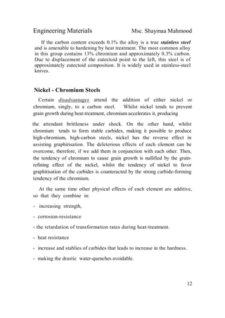 Engineering Materials Msc. Shaymaa Mahmood
12
If the carbon content exceeds 0.1% the alloy is a true stainless steel
and is amenable to hardening by heat treatment. The most common alloy
in this group contains 13% chromium and approximately 0.3% carbon.
Due to displacement of the eutectoid point to the left, this steel is of
approximately eutectoid composition. It is widely used in stainless-steel
knives.
Nickel - Chromium Steels
Certain disadvantages attend the addition of either nickel or
chromium, singly, to a carbon steel. Whilst nickel tends to prevent
grain growth during heat-treatment, chromium accelerates it, producing
the attendant brittleness under shock. On the other hand, whilst
chromium tends to form stable carbides, making it possible to produce
high-chromium, high-carbon steels, nickel has the reverse effect in
assisting graphitisation. The deleterious effects of each element can be
overcome, therefore, if we add them in conjunction with each other. Then,
the tendency of chromium to cause grain growth is nullified by the grain-
refining effect of the nickel, whilst the tendency of nickel to favor
graphitisation of the carbides is counteracted by the strong carbide-forming
tendency of the chromium.
At the same time other physical effects of each element are additive,
so that they combine in:
- increasing strength,
- corrosion-resistance
- the retardation of transformation rates during heat-treatment.
- heat resistance
- increase and stablies of carbides that leads to increase in the hardness.
- making the drastic water-quenches avoidable.
 