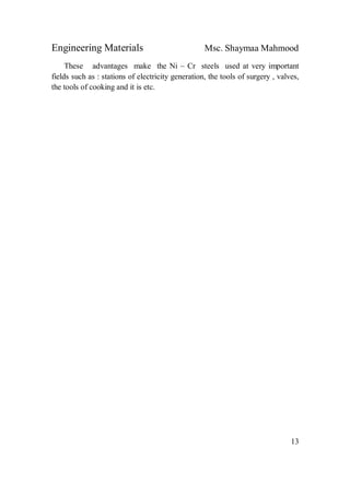 Engineering Materials Msc. Shaymaa Mahmood
13
These advantages make the Ni – Cr steels used at very important
fields such as : stations of electricity generation, the tools of surgery , valves,
the tools of cooking and it is etc.
 