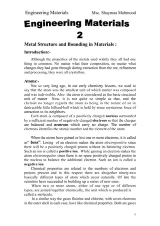 Engineering Materials Msc. Shaymaa Mahmood
1
Metal Structure and Bounding in Materials :
Introduction:-
Although the properties of the metals used widely they all had one
thing in common. No matter what their composition, no matter what
changes they had gone through during extraction from the ore, refinement
and processing, they were all crystalline.
Atoms:-
Not so very long ago, in our early chemistry lessons, we used to
say that the atom was the smallest unit of which matter was composed
and was indivisible. Also the atom is considered as the basic structural
unit of matter Now, it is not quite so simple as that, and the
chemist no longer regards the atom as being in the nature of an in
destructible little billiard-ball which is held by some mysterious force of
attraction to its neighbors.
Each atom is composed of a positively charged nucleus surrounded
by a sufficient number of negatively charged electrons so that the charges
are balanced and neutrons which carry no charge. The number of
electrons identifies the atomic number and the element of the atom.
When the atoms have gained or lost one or more electrons, it is called
as” Ions”. Losing of an electron makes the atom electropositive since
there will be a positively charged proton without its balancing electron.
Such an ion is called a positive ion. While gaining an electron makes the
atom electronegative since there is no spare positively charged proton in
the nucleus to balance the additional electron. Such an ion is called a
negative ion.
Chemical properties are related to the numbers of electrons and
protons present and in this respect there are altogether ninety-two
basically different types of atom which occur naturally. Of late the
scientists have succeeded in building up a series of new ones.
When two or more atoms, either of one type or of different
types, are joined together chemically, the unit which is produced is
called a molecule.
In a similar way the gases fluorine and chlorine, with seven electrons
in the outer shell in each case, have like chemical properties. Both are gases
 