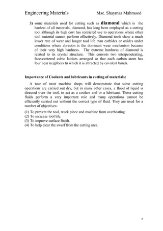 Engineering Materials Msc. Shaymaa Mahmood
٥
3) some materials used for cutting such as diamond which is the
hardest of all materials, diamond, has long been employed as a cutting
tool although its high cost has restricted use to operations where other
tool material cannot perform effectively. Diamond tools show a much
lower rate of wear and longer tool life than carbides or oxides under
conditions where abrasion is the dominant wear mechanism because
of their very high hardness. The extreme hardness of diamond is
related to its crystal structure. This consists two interpenetrating,
face-centered cubic lattices arranged so that each carbon atom has
four near neighbors to which it is attracted by covalent bonds.
Importance of Coolants and lubricants in cutting of materials:
A tour of most machine shops will demonstrate that some cutting
operations are carried out dry, but in many other cases, a flood of liquid is
directed over the tool, to act as a coolant and or a lubricant. These cutting
fluids perform a very important role and many operations cannot be
efficiently carried out without the correct type of fluid. They are used for a
number of objectives:
(1) To prevent the tool, work piece and machine from overheating.
(2) To increase tool life.
(3) To improve surface finish.
(4) To help clear the swarf from the cutting area.
 