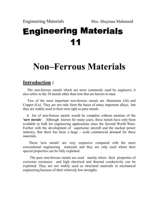 Engineering Materials Msc. Shaymaa Mahmood
Non–Ferrous Materials
Introduction :
The non-ferrous metals which are most commonly used by engineers, it
also refers to the 38 metals other than iron that are known to man.
Two of the most important non-ferrous metals are Aluminum (Al) and
Copper (Cu). They are not only form the bases of many important alloys, but
they are widely used in their own right as pure metals.
A list of non-ferrous metals would be complete without mention of the
'new metals' . Although known for many years, these metals have only been
available in bulk for engineering applications since the Second World Ware.
Further with the development of supersonic aircraft and the nuclear power
industry, that there has been a large – scale commercial demand for these
materials.
These 'new metals' are very expensive compared with the more
conventional engineering materials and they are only used where their
special properties can be fully exploited.
The pure non-ferrous metals are used mainly where their properties of
corrosion resistance and high electrical and thermal conductivity can be
exploited. They are not widely used as structural materials in mechanical
engineering because of their relatively low strengths.
 