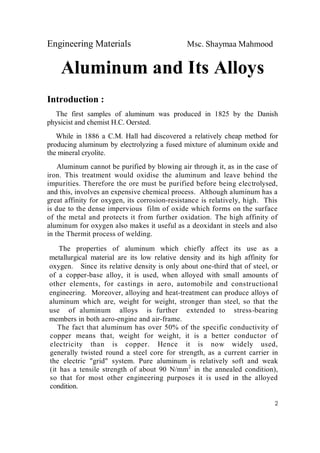 Engineering Materials Msc. Shaymaa Mahmood
2
Aluminum and Its Alloys
Introduction :
The first samples of aluminum was produced in 1825 by the Danish
physicist and chemist H.C. Oersted.
While in 1886 a C.M. Hall had discovered a relatively cheap method for
producing aluminum by electrolyzing a fused mixture of aluminum oxide and
the mineral cryolite.
Aluminum cannot be purified by blowing air through it, as in the case of
iron. This treatment would oxidise the aluminum and leave behind the
impurities. Therefore the ore must be purified before being electrolysed,
and this, involves an expensive chemical process. Although aluminum has a
great affinity for oxygen, its corrosion-resistance is relatively, high. This
is due to the dense impervious film of oxide which forms on the surface
of the metal and protects it from further oxidation. The high affinity of
aluminum for oxygen also makes it useful as a deoxidant in steels and also
in the Thermit process of welding.
The properties of aluminum which chiefly affect its use as a
metallurgical material are its low relative density and its high affinity for
oxygen. Since its relative density is only about one-third that of steel, or
of a copper-base alloy, it is used, when alloyed with small amounts of
other elements, for castings in aero, automobile and constructional
engineering. Moreover, alloying and heat-treatment can produce alloys of
aluminum which are, weight for weight, stronger than steel, so that the
use of aluminum alloys is further extended to stress-bearing
members in both aero-engine and air-frame.
The fact that aluminum has over 50% of the specific conductivity of
copper means that, weight for weight, it is a better conductor of
electricity than is copper. Hence it is now widely used,
generally twisted round a steel core for strength, as a current carrier in
the electric "grid" system. Pure aluminum is relatively soft and weak
(it has a tensile strength of about 90 N/mm2
in the annealed condition),
so that for most other engineering purposes it is used in the alloyed
condition.
 