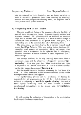 Engineering Materials Msc. Shaymaa Mahmood
4
once the material has been finished to size, no further variation can
made in mechanical properties (other than softening by annealing),
whereas, with the precipitation-hardening alloys, the properties can be
varied, within limits, by heat-treatment.
b) Wrought alloy which are heat – treated:
The most significant feature of the aluminum alloys is the ability of
some of them to undergo a change in properties under suitable heat-
treatment. Although this phenomenon is not confined to aluminum
alloys, but is possible with any alloy in a series in which change in
solubility of some constituent in the parent metal takes place, it is
more widely used in the aluminum-base alloys than in any others.
The phenomenon was first observed by a German research metal-
lurgist, Dr. Alfred Wilm, in 1906, who noticed that an aluminum alloy
containing small amounts of magnesium, silicon and copper, when
quenched from a temperature in the region of 500˚ C, subsequently
hardened unassisted, if allowed to remain at room temperature over a
period of days.
The strength increased in this way, reaching a maximum value in
just under a week, and the effect was subsequently known as "age-
hardening". About four years later Wilm transferred the sole rights
of his patent to the Durener Metal Works at Duren in Western Germany,
and the alloy produced was named "duralumin" .
The first significant use of duralumin was during the First World War,
when it found application in the structural members of the airships
bearing the name" of Graf von Zeppelin.
The age-hardening process can be accelerated by heating the
quenched alloy at temperatures up to 180˚ C. Such treatment was
referred to originally as "artificial age-hardening", but both of
these lightly misleading titles are now covered in modern
metallurgical nomenclature by the general term "precipitation-
hardening".
We will consider the application of this principle to the precipitation-
hardening of aluminum-copper alloys.
 