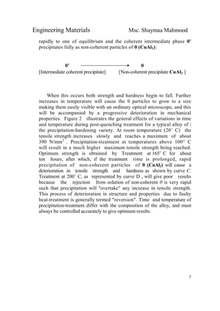Engineering Materials Msc. Shaymaa Mahmood
7
rapidly to one of equilibrium and the coherent intermediate phase θ'
precipitates fully as non-coherent particles of θ (CuAl2):
θ' θ
[Intermediate coherent precipitate] [Non-coherent precipitate CuAl2 ]
When this occurs both strength and hardness begin to fall. Further
increases in temperature will cause the θ particles to grow to a size
making them easily visible with an ordinary optical microscope, and this
will be accompanied by a progressive deterioration in mechanical
properties. Figure 2 illustrates the general effects of variations in time
and temperature during post-quenching treatment for a typical alloy of |
the precipitation-hardening variety. At room temperature (20˚ C) the
tensile strength increases slowly and reaches a maximum of about
390 N/mm2
. Precipitation-treatment at temperatures above 100° C
will result in a much higher maximum tensile strength being reached.
Optimum strength is obtained by Treatment at 165˚ C for about
ten hours, after which, if the treatment time is prolonged, rapid
precipitation of non-coherent particles of θ (CuAl2) will cause a
deterioration in tensile strength and hardness as shown by curve C.
Treatment at 200˚ C, as represented by curve D , will give poor results
because the rejection from solution of non-coherent θ is very rapid
such that precipitation will ''overtake" any increase in tensile strength.
This process of deterioration in structure and properties due to faulty
heat-treatment is generally termed "reversion". Time and temperature of
precipitation-treatment differ with the composition of the alloy, and must
always be controlled accurately to give optimum results.
 