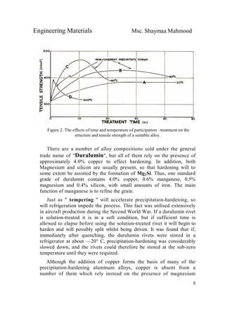 Engineering Materials Msc. Shaymaa Mahmood
8
Figure 2. The effects of time and temperature of participation –treatment on the
structure and tensile strength of a suitable alloy.
There are a number of alloy compositions sold under the general
trade name of "Duralumin", but all of them rely on the presence of
approximately 4.0% copper to effect hardening. In addition, both
Magnesium and silicon are usually present, so that hardening will to
some extent be assisted by the formation of Mg2Si. Thus, one standard
grade of duralumin contains 4.0% copper, 0.6% manganese, 0.5%
magnesium and 0.4% silicon, with small amounts of iron. The main
function of manganese is to refine the grain.
Just as " tempering " will accelerate precipitation-hardening, so
will refrigeration impede the process. This fact was utilised extensively
in aircraft production during the Second World War. If a duralumin rivet
is solution-treated it is in a soft condition, but if sufficient time is
allowed to elapse before using the solution-treated rivet it will begin to
harden and will possibly split whilst being driven. It was found that if,
immediately after quenching, the duralumin rivets were stored in a
refrigerator at about —20° C, precipitation-hardening was considerably
slowed down, and the rivets could therefore be stored at the sub-zero
temperature until they were required.
Although the addition of copper forms the basis of many of the
precipitation-hardening aluminum alloys, copper is absent from a
number of them which rely instead on the presence of magnesium
 