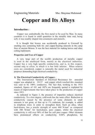 Engineering Materials Msc. Shaymaa Mahmood
10
Copper and Its Alloys
Introduction :
Copper was undoubtedly the first metal to be used by Man. In many
countries it is found in small quantities in the metallic state and, being
soft, it was readily shaped into ornaments and utensils.
It is thought that bronze was accidentally produced in Cornwall by
smelting ores containing both tin- and copper-bearing minerals in the camp
fires of ancient Britons. It was the best material for making knives and other
cutting implements.
Properties and Uses of Copper
A very large part of the world's production of metallic copper
is used in the unalloyed form, mainly in the electrical industries.
Copper has a very high specific conductivity, and is, in this respect,
second only to silver, to which it is but little inferior. When relative
costs are considered, copper is naturally the metal used for industrial
purposes demanding high electrical conductivity.
1) The Electrical Conductivity of Copper.
The International Standard of Electrical Resistance for annealed
copper was adopted in 19137 and copper which reached this standard
was said to be 100% conductive. The fact that, working to the 1913
standard, figures of 101 and 102% are frequently quoted is explained by
reason of improvements that have taken place in the production of copper
since 1913.
As indicated in Figure 3, the presence of impurities reduces electrical
conductivity. To a less degree, cold-work has the same effect. Reduction in
conductivity caused by the presence of some elements in small
amounts is not great, so that up to 1% cadmium, for example, is added
to telephone wires in order to strengthen them. Such an alloy, when
hard-drawn, has a tensile strength of some 460 N/mm2
as compared
with 340 N/mm2
for hard-drawn, pure copper, whilst the electrical
conductivity is still over 90% of that for soft pure copper. Other elements
have pronounced effects on conductivity; 0.04% phosphorus, for
 