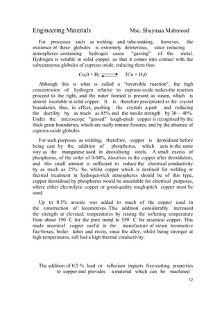 Engineering Materials Msc. Shaymaa Mahmood
12
For processes such as welding and tube-making, however, the
existence of these globules is extremely deleterious, since reducing
atmospheres containing hydrogen cause "gassing" of the metal.
Hydrogen is soluble in solid copper, so that it comes into contact with the
subcutaneous globules of cuprous oxide, reducing them thus:
Cu20 + H2 2Cu + H20
Although this is what is called a "reversible reaction", the high
concentration of hydrogen relative to cuprous oxide makes-the reaction
proceed to the right, and the water formed is present as steam, which is
almost insoluble in solid copper. It is therefore precipitated at the crystal
boundaries, thus, in effect, pushing the crystals a part and reducing
the ductility by as much as 85% and the tensile strength by 30 - 40%.
Under the microscope "gassed" tough-pitch copper is recognised by the
thick grain boundaries, which are really minute fissures, and by the absence of
cuprous oxide globules.
For such purposes as welding, therefore, copper is deoxidised before
being cast by the addition of phosphorus, which acts in the same
way as the manganese used in deoxidising steels. A small excess of
phosphorus, of the order of 0-04%, dissolves in the copper after deoxidation,
and this small amount is sufficient to reduce the electrical conductivity
by as much as 25%. So, whilst copper which is destined for welding or
thermal treatment in hydrogen-rich atmospheres should be of this type,
copper deoxidised by phosphorus would be unsuitable for electrical purposes,
where either electrolytic copper or good-quality tough-pitch copper must be
used.
Up to 0.5% arsenic was added to much of the copper used in
the construction of locomotives. This addition considerably increased
the strength at elevated, temperatures by raising the softening temperature
from about 190˚
C for the pure metal to 550˚ C for arsenical copper. This
made arsenical copper useful in the manufacture of steam locomotive
fire-boxes, boiler tubes and rivets, since the alloy, whilst being stronger at
high temperatures, still had a high thermal conductivity.
The addition of 0.5 % lead or tellurium imparts free-cutting properties
to copper and provides a material which can be machined
 