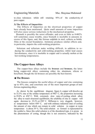 Engineering Materials Msc. Shaymaa Mahmood
13
to close tolerances whilst still retaining 95% of the conductivity of
pure copper.
3) The Effects of Impurities
The Effects of Impurities on the electrical properties of copper
have already been mentioned. Quite small amounts of some impurities
will also cause serious reductions in the mechanical properties.
Bismuth is possibly the worst offender, and even as little as 0-002%
will sometimes cause trouble, since bismuth is insoluble in amounts in
excess of this figure, and, like ferrous sulphide in steel, collects as brittle
films at the crystal boundaries. Antimony produces similar effects and,
in particular, impairs the cold-working properties.
Selenium and tellurium make welding difficult, in addition to re-
ducing the conductivity and cold-working properties; whilst lead causes
hot-shortness, since it is insoluble in copper and is actually molten at the
hot-working temperatures.
The Copper-base Alloys
The copper-base alloys include the brasses and bronzes, the latter
being copper-rich alloys containing either tin, aluminum, silicon or
beryllium; though the tin bronzes are possibly the best known.
☻The Brasses
The brasses comprise the useful alloys of copper and zinc containing
up to 45% zinc, and constitute one of the most important groups of non-
ferrous engineering alloys.
As shown by the equilibrium diagram figure 4, copper will dissolve up
to 32.5% zinc at the solidus temperature of 902° C, the proportion increasing
to 39.0% at 454° C. With extremely slow rates of cooling, which allow
the alloy to reach structural equilibrium, the solubility of zinc in copper will
again decrease to 35.2% at 250° C. Diffusion is very sluggish, however,
at temperatures below 450° C, and with ordinary industrial rates of cooling
the amount of zinc which can remain in solid solution in copper at room
temperature is about 39 %. The solid solution so formed is represented by
the symbol a. Since this solid solution is of the disordered type, it is prone to
the phenomenon of coring, though this is not extensive, indicated by the
 