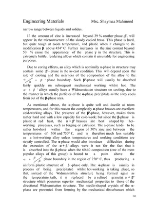 Engineering Materials Msc. Shaymaa Mahmood
14
narrow range between liquids and solidus.
If the amount of zinc is increased beyond 39 % another phase, β', will
appear in the microstructure of the slowly cooled brass. This phase is hard,
but quite tough at room temperature, and plastic when it changes to its
modification β above 454° C. Further increases in the zinc content beyond
50 % cause the appearance of the phase γ in the structure. This is
extremely brittle, rendering alloys which contain it unsuitable for engineering
purposes.
Due to coring effects, an alloy which is nominally α-phase in structure may
contain some β'- phase in the as-cast condition. This will depend upon the
rate of cooling and the nearness of the composition of the alloy to the
'

  phase boundary. Such β'-phase will usually be absorbed
fairly quickly on subsequent mechanical working whilst hot. The
'  alloys usually have a Widmanstatten structure on cooling, due to
the manner in which the particles of the α-phase precipitate as the alloy cools
from out of the β-phase area.
As mentioned above, the α-phase is quite soft and ductile at room
temperatures, and for this reason the completely α-phase brasses are excellent
cold-working alloys. The presence of the β'-phase, however, makes them
rather hard and with a low capacity for cold-work; but since the β-phase is
plastic at red heat, the α + β' brasses are best shaped by hot-
working processes, such as forging or extrusion. The a-phase tends to be
rather hot-short within the region of 30% zinc and between the
temperatures of 300 and 750° C, and is therefore much less suitable
as a hot-working alloy unless temperatures and working conditions are
strictly controlled. The α-phase would also introduce difficulties during
the extrusion of the α + β' alloys were it not for the fact that it
is absorbed into the β-phase when the 60-40 composition (one of the most
popular alloys of this group) is heated to a point above the

  phase boundary in the region of 750° C, thus producing a
uniform plastic structure of β -phase only. The α-phase is usually in
process of being precipitated whilst hot-working is taking place, so
that, instead of the Widmanstatten structure being formed again as
the temperature tails, it is replaced by a refined granular α + β'
structure which possesses superior mechanical properties to those of the
directional Widmanstatten structure. The needle-shaped crystals of the α-
phase are prevented from forming by the mechanical disturbances which
 