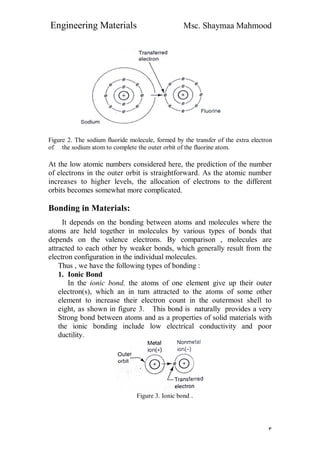 Engineering Materials Msc. Shaymaa Mahmood
٣
Figure 2. The sodium fluoride molecule, formed by the transfer of the extra electron
of the sodium atom to complete the outer orbit of the fluorine atom.
At the low atomic numbers considered here, the prediction of the number
of electrons in the outer orbit is straightforward. As the atomic number
increases to higher levels, the allocation of electrons to the different
orbits becomes somewhat more complicated.
Bonding in Materials:
It depends on the bonding between atoms and molecules where the
atoms are held together in molecules by various types of bonds that
depends on the valence electrons. By comparison , molecules are
attracted to each other by weaker bonds, which generally result from the
electron configuration in the individual molecules.
Thus , we have the following types of bonding :
1. Ionic Bond
In the ionic bond, the atoms of one element give up their outer
electron(s), which an in turn attracted to the atoms of some other
element to increase their electron count in the outermost shell to
eight, as shown in figure 3. This bond is naturally provides a very
Strong bond between atoms and as a properties of solid materials with
the ionic bonding include low electrical conductivity and poor
ductility.
Figure 3. Ionic bond .
 