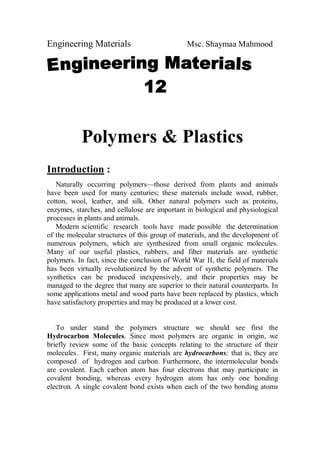 Engineering Materials Msc. Shaymaa Mahmood
Polymers & Plastics
Introduction :
Naturally occurring polymers—those derived from plants and animals
have been used for many centuries; these materials include wood, rubber,
cotton, wool, leather, and silk. Other natural polymers such as proteins,
enzymes, starches, and cellulose are important in biological and physiological
processes in plants and animals.
Modern scientific research tools have made possible the determination
of the molecular structures of this group of materials, and the development of
numerous polymers, which are synthesized from small organic molecules.
Many of our useful plastics, rubbers, and fiber materials are synthetic
polymers. In fact, since the conclusion of World War II, the field of materials
has been virtually revolutionized by the advent of synthetic polymers. The
synthetics can be produced inexpensively, and their properties may be
managed to the degree that many are superior to their natural counterparts. In
some applications metal and wood parts have been replaced by plastics, which
have satisfactory properties and may be produced at a lower cost.
To under stand the polymers structure we should see first the
Hydrocarbon Molecules. Since most polymers are organic in origin, we
briefly review some of the basic concepts relating to the structure of their
molecules. First, many organic materials are hydrocarbons; that is, they are
composed of hydrogen and carbon. Furthermore, the intermolecular bonds
are covalent. Each carbon atom has four electrons that may participate in
covalent bonding, whereas every hydrogen atom has only one bonding
electron. A single covalent bond exists when each of the two bonding atoms
 