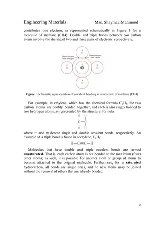 Engineering Materials Msc. Shaymaa Mahmood
2
contributes one electron, as represented schematically in Figure 1 for a
molecule of methane (CH4). Double and triple bonds between two carbon
atoms involve the sharing of two and three pairs of electrons, respectively.
Figure 1.Schematic representation of covalent bonding in a molecule of methane (CH4).
For example, in ethylene, which has the chemical formula C2H4, the two
carbon atoms are doubly bonded together, and each is also singly bonded to
two hydrogen atoms, as represented by the structural formula
where ─ and ═ denote single and double covalent bonds, respectively. An
example of a triple bond is found in acetylene, C2H2:
Molecules that have double and triple covalent bonds are termed
unsaturated. That is, each carbon atom is not bonded to the maximum (four)
other atoms; as such, it is possible for another atom or group of atoms to
become attached to the original molecule. Furthermore, for a saturated
hydrocarbon, all bonds are single ones, and no new atoms may be joined
without the removal of others that are already bonded.
 