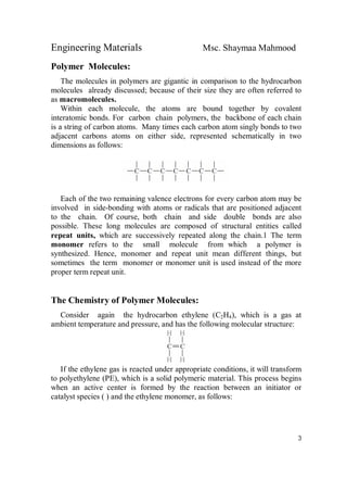 Engineering Materials Msc. Shaymaa Mahmood
3
Polymer Molecules:
The molecules in polymers are gigantic in comparison to the hydrocarbon
molecules already discussed; because of their size they are often referred to
as macromolecules.
Within each molecule, the atoms are bound together by covalent
interatomic bonds. For carbon chain polymers, the backbone of each chain
is a string of carbon atoms. Many times each carbon atom singly bonds to two
adjacent carbons atoms on either side, represented schematically in two
dimensions as follows:
Each of the two remaining valence electrons for every carbon atom may be
involved in side-bonding with atoms or radicals that are positioned adjacent
to the chain. Of course, both chain and side double bonds are also
possible. These long molecules are composed of structural entities called
repeat units, which are successively repeated along the chain.1 The term
monomer refers to the small molecule from which a polymer is
synthesized. Hence, monomer and repeat unit mean different things, but
sometimes the term monomer or monomer unit is used instead of the more
proper term repeat unit.
The Chemistry of Polymer Molecules:
Consider again the hydrocarbon ethylene (C2H4), which is a gas at
ambient temperature and pressure, and has the following molecular structure:
If the ethylene gas is reacted under appropriate conditions, it will transform
to polyethylene (PE), which is a solid polymeric material. This process begins
when an active center is formed by the reaction between an initiator or
catalyst species ( ) and the ethylene monomer, as follows:
 