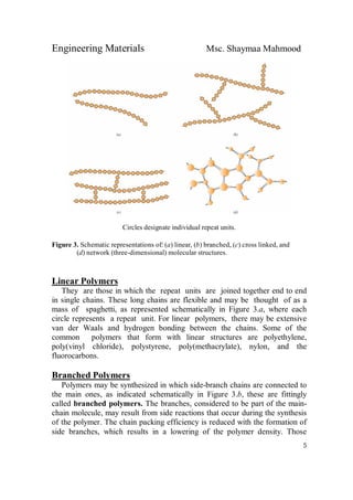 Engineering Materials Msc. Shaymaa Mahmood
5
Circles designate individual repeat units.
Figure 3. Schematic representations of: (a) linear, (b) branched, (c) cross linked, and
(d) network (three-dimensional) molecular structures.
Linear Polymers
They are those in which the repeat units are joined together end to end
in single chains. These long chains are flexible and may be thought of as a
mass of spaghetti, as represented schematically in Figure 3.a, where each
circle represents a repeat unit. For linear polymers, there may be extensive
van der Waals and hydrogen bonding between the chains. Some of the
common polymers that form with linear structures are polyethylene,
poly(vinyl chloride), polystyrene, poly(methacrylate), nylon, and the
fluorocarbons.
Branched Polymers
Polymers may be synthesized in which side-branch chains are connected to
the main ones, as indicated schematically in Figure 3.b, these are fittingly
called branched polymers. The branches, considered to be part of the main-
chain molecule, may result from side reactions that occur during the synthesis
of the polymer. The chain packing efficiency is reduced with the formation of
side branches, which results in a lowering of the polymer density. Those
 