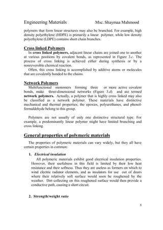 Engineering Materials Msc. Shaymaa Mahmood
6
polymers that form linear structures may also be branched. For example, high
density polyethylene (HDPE) is primarily a linear polymer, while low density
polyethylene (LDPE) contains short chain branches.
Cross linked Polymers
In cross linked polymers, adjacent linear chains are joined one to another
at various positions by covalent bonds, as represented in Figure 3.c. The
process of cross linking is achieved either during synthesis or by a
nonreversible chemical reaction.
Often, this cross linking is accomplished by additive atoms or molecules
that are covalently bonded to the chains.
Network Polymers
Multifunctional monomers forming three or more active covalent
bonds, make three-dimensional networks (Figure 3.d) and are termed
network polymers. Actually, a polymer that is highly cross linked may also
be classified as a network polymer. These materials have distinctive
mechanical and thermal properties; the epoxies, polyurethanes, and phenol-
formaldehyde belong to this group.
Polymers are not usually of only one distinctive structural type. For
example, a predominantly linear polymer might have limited branching and
cross linking.
General properties of polymeric materials
The properties of polymeric materials can vary widely, but they all have
certain properties in common:
1. Electrical insulation
All polymeric materials exhibit good electrical insulation properties.
However, their usefulness in this field is limited by their low heat
resistance and their softness. Thus they are useless as formers on which to
wind electric radiator elements, and as insulators for use out of doors
where their relatively soft surface would soon be roughened by the
weather. Dirt collecting on this roughened surface would then provide a
conductive path, causing a short circuit.
2. Strength/weight ratio
 