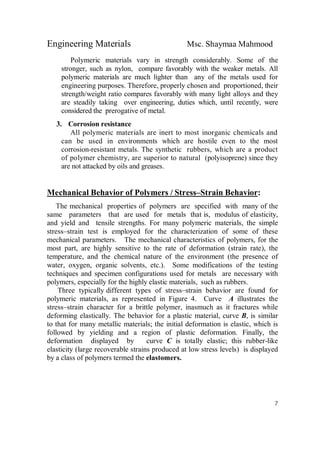 Engineering Materials Msc. Shaymaa Mahmood
7
Polymeric materials vary in strength considerably. Some of the
stronger, such as nylon, compare favorably with the weaker metals. All
polymeric materials are much lighter than any of the metals used for
engineering purposes. Therefore, properly chosen and proportioned, their
strength/weight ratio compares favorably with many light alloys and they
are steadily taking over engineering, duties which, until recently, were
considered the prerogative of metal.
3. Corrosion resistance
All polymeric materials are inert to most inorganic chemicals and
can be used in environments which are hostile even to the most
corrosion-resistant metals. The synthetic rubbers, which are a product
of polymer chemistry, are superior to natural (polyisoprene) since they
are not attacked by oils and greases.
Mechanical Behavior of Polymers / Stress–Strain Behavior:
The mechanical properties of polymers are specified with many of the
same parameters that are used for metals that is, modulus of elasticity,
and yield and tensile strengths. For many polymeric materials, the simple
stress–strain test is employed for the characterization of some of these
mechanical parameters. The mechanical characteristics of polymers, for the
most part, are highly sensitive to the rate of deformation (strain rate), the
temperature, and the chemical nature of the environment (the presence of
water, oxygen, organic solvents, etc.). Some modifications of the testing
techniques and specimen configurations used for metals are necessary with
polymers, especially for the highly elastic materials, such as rubbers.
Three typically different types of stress–strain behavior are found for
polymeric materials, as represented in Figure 4. Curve A illustrates the
stress–strain character for a brittle polymer, inasmuch as it fractures while
deforming elastically. The behavior for a plastic material, curve B, is similar
to that for many metallic materials; the initial deformation is elastic, which is
followed by yielding and a region of plastic deformation. Finally, the
deformation displayed by curve C is totally elastic; this rubber-like
elasticity (large recoverable strains produced at low stress levels) is displayed
by a class of polymers termed the elastomers.
 