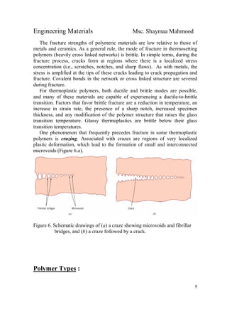 Engineering Materials Msc. Shaymaa Mahmood
9
The fracture strengths of polymeric materials are low relative to those of
metals and ceramics. As a general rule, the mode of fracture in thermosetting
polymers (heavily cross linked networks) is brittle. In simple terms, during the
fracture process, cracks form at regions where there is a localized stress
concentration (i.e., scratches, notches, and sharp flaws). As with metals, the
stress is amplified at the tips of these cracks leading to crack propagation and
fracture. Covalent bonds in the network or cross linked structure are severed
during fracture.
For thermoplastic polymers, both ductile and brittle modes are possible,
and many of these materials are capable of experiencing a ductile-to-brittle
transition. Factors that favor brittle fracture are a reduction in temperature, an
increase in strain rate, the presence of a sharp notch, increased specimen
thickness, and any modification of the polymer structure that raises the glass
transition temperature. Glassy thermoplastics are brittle below their glass
transition temperatures.
One phenomenon that frequently precedes fracture in some thermoplastic
polymers is crazing. Associated with crazes are regions of very localized
plastic deformation, which lead to the formation of small and interconnected
microvoids (Figure 6.a).
Figure 6. Schematic drawings of (a) a craze showing microvoids and fibrillar
bridges, and (b) a craze followed by a crack.
Polymer Types :
 