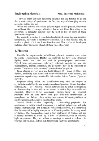 Engineering Materials Msc. Shaymaa Mahmood
10
There are many different polymeric materials that are familiar to us and
find a wide variety of applications; in fact, one way of classifying them is
according to their end use.
Within this scheme the various polymer types include plastics, elastomers
(or rubbers), fibers, coatings, adhesives, foams, and films. Depending on its
properties, a particular polymer may be used in two or more of these
application categories.
For example, a plastic, if cross linked and utilized above its glass transition
temperature, may make a satisfactory elastomer. Or a fiber material may be
used as a plastic if it is not drawn into filaments. This portion of the chapter
includes a brief discussion of each of these types of polymer.
1. Plastics:
Possibly the largest number of different polymeric materials come under
the plastic classification. Plastics are materials that have some structural
rigidity under load, and are used in general-purpose applications.
Polyethylene, polypropylene, poly(vinyl chloride), polystyrene, and the
fluorocarbons, epoxies, phenolics, and polyesters may all be classified as
plastics. They have a wide variety of combinations of properties.
Some plastics are very rigid and brittle (Figure 15.1, curve A). Others are
flexible, exhibiting both elastic and plastic deformations when stressed, and
sometimes experiencing considerable deformation before fracture (Figure 4,
curve B).
Polymers falling within this classification may have any degree of
crystallinity, and all molecular structures and configurations (linear, branched,
isotactic, etc.) are possible. Plastic materials may be either thermoplastic
or thermosetting; in fact, this is the manner in which they are usually sub
classified. However, to be considered plastics, linear or branched
polymers must be used below their glass transition temperatures (if
amorphous) or below their melting temperatures (if semicrystalline), or
must be cross linked enough to maintain their shape.
Several plastics exhibit especially outstanding properties. For
applications in which optical transparency is critical, polystyrene and poly
(methyl methacrylate) are especially well suited; however, it is imperative
that the material be highly amorphous or, if semicrystalline, have very small
crystallites. The fluorocarbons have a low coefficient of friction and are
extremely resistant to attack by a host of chemicals, even at relatively
high temperatures. They are utilized as coatings on nonstick cookware, in
bearings and bushings, and for high-temperature electronic components.
 