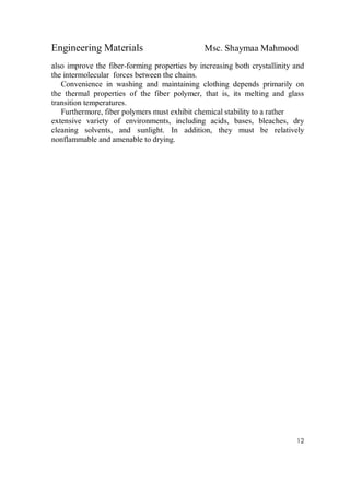 Engineering Materials Msc. Shaymaa Mahmood
12
also improve the fiber-forming properties by increasing both crystallinity and
the intermolecular forces between the chains.
Convenience in washing and maintaining clothing depends primarily on
the thermal properties of the fiber polymer, that is, its melting and glass
transition temperatures.
Furthermore, fiber polymers must exhibit chemical stability to a rather
extensive variety of environments, including acids, bases, bleaches, dry
cleaning solvents, and sunlight. In addition, they must be relatively
nonflammable and amenable to drying.
 