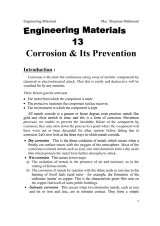 Engineering Materials Msc. Shaymaa Mahmood
 
1
Corrosion & Its Prevention
Introduction :
Corrosion is the slow but continuous eating away of metallic components by
chemical or electrochemical attack. That this is costly and destructive will be
vouched for by any motorist.
Three factors govern corrosion.
• The metal from which the component is made.
• The protective treatment the component surface receives.
• The environment in which the component is kept.
All metals corrode to a greater or lesser degree; even precious metals like
gold and silver tarnish in time, and this is a form of corrosion. Prevention
processes are unable to prevent the inevitable failure of the component by
corrosion; they only slow down the process to a point where the component will
have worn out or been discarded for other reasons before failing due to
corrosion. Let's now look at the three ways in which metals corrode.
• Dry corrosion This is the direct oxidation of metals which occurs when a
freshly cut surface reacts with the oxygen of the atmosphere. Most of the
corrosion-resistant metals such as lead, zinc and aluminum form a dry oxide
film which protects the metal from further atmospheric attack.
• Wet corrosion This occurs in two ways:
a) The oxidation of metals in the presence of air and moisture, as in the
rusting of ferrous metals.
b) The corrosion of metals by reaction with the dilute acids in rain due to the
burning of fossil fuels (acid rain) - for example, the formation of the
carbonate 'patina' on copper. This is the characteristic green film seen on
the copper clad roofs of some public buildings.
• Galvanic corrosion This occurs when two dissimilar metals, such as iron
and tin or iron and zinc, are in intimate contact. They form a simple
 