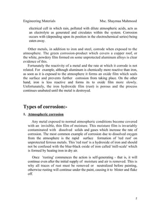 Engineering Materials Msc. Shaymaa Mahmood
 
2
electrical cell in which rain, polluted with dilute atmospheric acids, acts as
an electrolyte as generated and circulates within the system. Corrosion
occurs with (depending upon its position in the electrochemical series) being
eaten away.
Other metals, in addition to iron and steel, corrode when exposed to the
atmosphere. The green corrosion-product which covers a copper roof, or
the white, powdery film formed on some unprotected aluminum alloys is clear
evidence of this.
Fortunately the reactivity of a metal and the rate at which it corrode is not
related. For example, although aluminum is chemically more reactive than iron,
as soon as it is exposed to the atmosphere it forms an oxide film which seals
the surface and prevents further corrosion from taking place. On the other
hand, iron is less reactive and forms its to oxide film more slowly.
Unfortunately, the iron hydroxide film (rust) is porous and the process
continues unabated until the metal is destroyed.
Types of corrosion:-
1. Atmospheric corrosion
Any metal exposed to normal atmospheric conditions become covered
with an invisible, thin film of moisture. This moisture film is invariably
contaminated with dissolved solids and gases which increase the rate of
corrosion. The most common example of corrosion due to dissolved oxygen
from the atmosphere is the rapid surface formation of 'red rust' on
unprotected ferrous metals. This 'red rust' is a hydroxide of iron and should
not be confused with the blue-black oxide of iron called 'mill-scale' which
is formed by heating iron in dry air.
Once 'rusting' commences the action is self-generating - that is, it will
continue even after the initial supply of moisture and air is removed. This is
why all traces of rust must be removed or neutralized before painting,
otherwise rusting will continue under the paint, causing it to blister and flake
off.
 