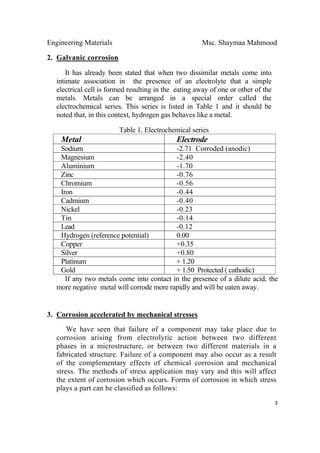 Engineering Materials Msc. Shaymaa Mahmood
 
3
2. Galvanic corrosion
It has already been stated that when two dissimilar metals come into
intimate association in the presence of an electrolyte that a simple
electrical cell is formed resulting in the eating away of one or other of the
metals. Metals can be arranged in a special order called the
electrochemical series. This series is listed in Table 1 and it should be
noted that, in this context, hydrogen gas behaves like a metal.
Table 1. Electrochemical series
Metal Electrode
Sodium -2.71 Corroded (anodic)
Magnesium -2.40
Aluminium -1.70
Zinc -0.76
Chromium -0.56
Iron -0.44
Cadmium -0.40
Nickel -0.23
Tin -0.14
Lead -0.12
Hydrogen (reference potential) 0.00
Copper +0.35
Silver +0.80
Platinum + 1.20
Gold + 1.50 Protected ( cathodic)
If any two metals come into contact in the presence of a dilute acid, the
more negative metal will corrode more rapidly and will be eaten away.
3. Corrosion accelerated by mechanical stresses
We have seen that failure of a component may take place due to
corrosion arising from electrolytic action between two different
phases in a microstructure, or between two different materials in a
fabricated structure. Failure of a component may also occur as a result
of the complementary effects of chemical corrosion and mechanical
stress. The methods of stress application may vary and this will affect
the extent of corrosion which occurs. Forms of corrosion in which stress
plays a part can be classified as follows:
 