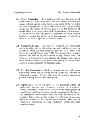 Engineering Materials Msc. Shaymaa Mahmood
 
4
3.1 Stress Corrosion. In a cold-worked metal the pile-up of
dislocations at crystal boundaries and other points increases the
energy in those regions so that they become anodic to the rest of the
structure. Consequently, corrosion takes place in these regions of high
energy and the locked-up stresses give rise to the formation of
cracks which grow progressively with the continuance of corrosion.
A similar process may take place in components in which unequal
heating or cooling has given rise to the presence of locked-up
stresses, as, for example, near to welded joints.
3.2 Corrosion Fatigue. As might be expected, any component
which is subjected to alternating stresses and is working in
conditions which promote corrosion may fail at a stress well
below the normal fatigue limit (3.72). The action of the corrosive
medium will tend to be concentrated at any surface flaw and
behave as a focal point for the initiation of a fatigue crack. Once a
crack has been formed it will spread more rapidly as a result of the
corrosive action combined with alternating stress.
3.3 Fretting Corrosion is allied to corrosion fatigue and occurs
particularly where closely fitting machine parts are subjected to
vibrational stresses. In steel this form of corrosion appears as
patches of finely divided ferric oxide (Fe203).
3.4 Impingement Corrosion refers to the combined effects of
mechanical abrasion and chemical corrosion on a metallic
surface. Mechanical wear can be caused by the impingement of
entrained air bubbles or abrasive particles suspended in the liquid.
The impingement of such media may lead to the perforation of any
protective film existing on the surface. This film may be an oxide,
which is cathodic to the exposed metal beneath. This type of
corrosion is encountered in pump mechanism turbine and tuber
carrying sea-water.
 