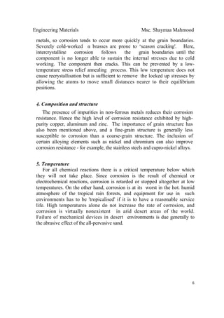 Engineering Materials Msc. Shaymaa Mahmood
 
6
metals, so corrosion tends to occur more quickly at the grain boundaries.
Severely cold-worked α brasses are prone to ‘season cracking'. Here,
intercrystalline corrosion follows the grain boundaries until the
component is no longer able to sustain the internal stresses due to cold
working. The component then cracks. This can be prevented by a low-
temperature stress relief annealing process. This low temperature does not
cause recrystallisation but is sufficient to remove the locked up stresses by
allowing the atoms to move small distances nearer to their equilibrium
positions.
4. Composition and structure
The presence of impurities in non-ferrous metals reduces their corrosion
resistance. Hence the high level of corrosion resistance exhibited by high-
purity copper, aluminum and zinc. The importance of grain structure has
also been mentioned above, and a fine-grain structure is generally less
susceptible to corrosion than a coarse-grain structure. The inclusion of
certain alloying elements such as nickel and chromium can also improve
corrosion resistance - for example, the stainless steels and cupro-nickel alloys.
5. Temperature
For all chemical reactions there is a critical temperature below which
they will not take place. Since corrosion is the result of chemical or
electrochemical reactions, corrosion is retarded or stopped altogether at low
temperatures. On the other hand, corrosion is at its worst in the hot. humid
atmosphere of the tropical rain forests, and equipment for use in such
environments has to be 'tropicalised' if it is to have a reasonable service
life. High temperatures alone do not increase the rate of corrosion, and
corrosion is virtually nonexistent in arid desert areas of the world.
Failure of mechanical devices in desert environments is due generally to
the abrasive effect of the all-pervasive sand.
 