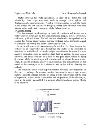 Engineering Materials Msc. Shaymaa Mahmood
 
10
Metal spraying has wide application in view of its portability and
flexibility; thus, large structures, such as storage tanks, pylons and
bridges, can be sprayed on site. Notable recent examples include the Forth
Road Bridge and the Volta River Bridge (Ghana), both of which were zinc
coated using modern developments of the Schoop process.
2.4Electro-plating
The formation of metal coatings by electro-deposition is well known, and a
wide variety of metals can be thus used, including copper, nickel, chromium,
cadmium, gold and silver. Tin and zinc can also be electro-deposited, and a
coating thus formed has advantages over one produced by hot-dipping in respect
of flexibility, uniformity and control of thickness of film.
In the actual process of electro-plating the article to be plated is made the
cathode in an electrolytic cell. Sometimes the metal to be deposited is
contained, as a soluble salt, in the electrolyte, in which case the anode is a non-
reactive conductor, such as stainless steel, lead or carbon. In most cases,
however, the anode consists of a plate of the pure metal which is being
deposited, whilst the electrolyte will contain a salt or salts of the same metal.
Then, the anode gradually dissolves and maintains the concentration of the
metal in the electrolyte as it is deposited on to the articles forming the
cathode.
The conditions under which deposition takes place are very important, so
that the cell voltage, the current density (measured in amperes per square
meter of cathode surface), the ratio of anode area to cathode area and the time
of deposition, as well as the composition and temperature of the electrolyte,
must all be strictly controlled if a uniform adherent and non-ferrous film is
to be obtained.
Figure 2. The electro plating.
 