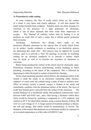 Engineering Materials Msc. Shaymaa Mahmood
 
11
3) Protection by oxide coating
In some instances the film of oxide which forms on the surface
of a metal is very dense and closely adherent. It will then protect the
metal surface beneath from oxidation. Stainless steels owe their resistance to
corrosion to the presence of a high proportion of chromium,
which is one of these elements that form oxide films impervious to
oxygen. The "blueing" of ordinary carbon steel by heating it in air
produces an oxide film of such a nature that it affords partial protection
from corrosion.
Anodizing. Reference has already been made to the
protection afforded aluminum by the natural film of oxide which forms
on its surface. Anodic oxidation, or anodising, is an electrolytic process
for thickening this oxide film. This process may be applied for several
reasons, such as to provide a "key" for painting, to provide an insulating
coating for an electrical conductor or to provide a surface which
may be dyed, as well as to increase the resistance of aluminum to
corrosion.
Before being anodised the surface of the article must be chemically clean.
Preliminary treatment involves sand-blasting, scratch brushing or barrel
polishing, according to the nature of the component. This is followed by
degreasing in either the liquid or vapour of electrolytic cleaning.
In the actual anodising operation which follows, the aluminum article to be
treated is made the anode in an electrolyte containing either chromic,
sulphuric or oxalic acid; the cathode being a plate of lead or stainless steel.
When an electric current is passed, oxygen is formed at the anode and
immediately combines with the aluminum surface of the article. The layer of
oxide thus formed grows outwards from the surface of the aluminum. The
normal thickness of a satisfactory anodic film produced commercially varies
between 0-007 and 0-015 mm., and a film having a thickness within these
limits would be formed by anodising a component in a 15% sulphuric acid
solution at 20° C for about thirty minutes, using a current density of about 100
A/m2
at a cell voltage of 15. A longer period of treatment produces a thicker,
but soft and spongy, film which would be unsatisfactory in service. The
thickness of the natural film produced on an aluminum surface by exposure to
air at normal temperatures is of the order of 0.000 013 mm.
 