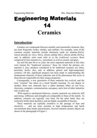 Engineering Materials Msc. Shaymaa Mahmood
 
1
Ceramics
Introduction:
Ceramics are compounds between metallic and nonmetallic elements; they
are most frequently oxides, nitrides, and carbides. For example, some of the
common ceramic materials include aluminum oxide (or alumina,Al2O3),
silicon dioxide (or silica, SiO2), silicon carbide (SiC), silicon nitride (Si3N4),
and, in addition, what some refer to as the traditional ceramics those
composed of clay minerals (i.e., porcelain), as well as cement, and glass.
Up until the past 60 or so years, the most important materials in this class
were termed the “traditional ceramics,” those for which the primary raw
material is clay; products considered to be traditional ceramics are china,
porcelain, bricks, tiles, and, in addition, glasses and high-temperature
ceramics. Of late, significant progress has been made in understanding the
fundamental character of these materials and of the phenomena that occur in
them that are responsible for their unique properties.
Consequently, a new generation of these materials has evolved, and the
term “ceramic” has taken on a much broader meaning. To one degree or
another, these new materials have a rather dramatic effect on our lives;
electronic, computer, communication, aerospace, and a host of other industries
rely on their use.
With regard to mechanical behavior, ceramic materials are relatively stiff
and strong stiffnesses and strengths are comparable to those of the metals. In
addition, ceramics are typically very hard. On the other hand, they are
extremely brittle (lack ductility), and are highly susceptible to fracture.
These materials are typically insulative to the passage of heat and
electricity , and are more resistant to high temperatures and harsh
environments than metals and polymers. Several common ceramic objects are
shown in the photograph of Figure 1.
 