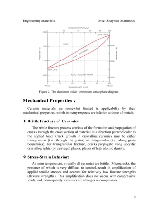 Engineering Materials Msc. Shaymaa Mahmood
 
3
Figure 2. The aluminum oxide – chromium oxide phase diagram.
Mechanical Properties :
Ceramic materials are somewhat limited in applicability by their
mechanical properties, which in many respects are inferior to those of metals.
Brittle Fracture of Ceramics:
The brittle fracture process consists of the formation and propagation of
cracks through the cross section of material in a direction perpendicular to
the applied load. Crack growth in crystalline ceramics may be either
transgranular (i.e., through the grains) or intergranular (i.e., along grain
boundaries); for transgranular fracture, cracks propagate along specific
crystallographic (or cleavage) planes, planes of high atomic density.
Stress–Strain Behavior:
At room temperature, virtually all ceramics are brittle. Microcracks, the
presence of which is very difficult to control, result in amplification of
applied tensile stresses and account for relatively low fracture strengths
(flexural strengths). This amplification does not occur with compressive
loads, and, consequently, ceramics are stronger in compression.
 