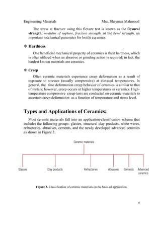 Engineering Materials Msc. Shaymaa Mahmood
 
4
The stress at fracture using this flexure test is known as the flexural
strength, modulus of rupture, fracture strength, or the bend strength, an
important mechanical parameter for brittle ceramics.
Hardness
One beneficial mechanical property of ceramics is their hardness, which
is often utilized when an abrasive or grinding action is required; in fact, the
hardest known materials are ceramics.
Creep
Often ceramic materials experience creep deformation as a result of
exposure to stresses (usually compressive) at elevated temperatures. In
general, the time deformation creep behavior of ceramics is similar to that
of metals; however, creep occurs at higher temperatures in ceramics. High-
temperature compressive creep tests are conducted on ceramic materials to
ascertain creep deformation as a function of temperature and stress level.
Types and Applications of Ceramics:
Most ceramic materials fall into an application-classification scheme that
includes the following groups: glasses, structural clay products, white wares,
refractories, abrasives, cements, and the newly developed advanced ceramics
as shown in Figure 3.
Figure 3. Classification of ceramic materials on the basis of application.
 